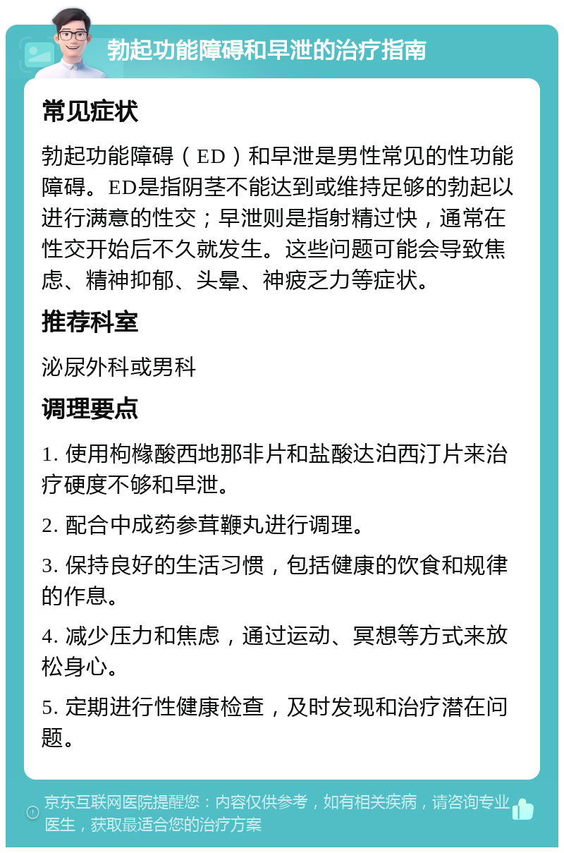 勃起功能障碍和早泄的治疗指南 常见症状 勃起功能障碍（ED）和早泄是男性常见的性功能障碍。ED是指阴茎不能达到或维持足够的勃起以进行满意的性交；早泄则是指射精过快，通常在性交开始后不久就发生。这些问题可能会导致焦虑、精神抑郁、头晕、神疲乏力等症状。 推荐科室 泌尿外科或男科 调理要点 1. 使用枸橼酸西地那非片和盐酸达泊西汀片来治疗硬度不够和早泄。 2. 配合中成药参茸鞭丸进行调理。 3. 保持良好的生活习惯，包括健康的饮食和规律的作息。 4. 减少压力和焦虑，通过运动、冥想等方式来放松身心。 5. 定期进行性健康检查，及时发现和治疗潜在问题。