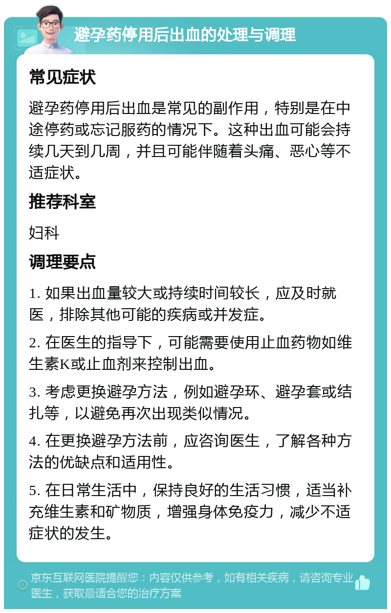 避孕药停用后出血的处理与调理 常见症状 避孕药停用后出血是常见的副作用，特别是在中途停药或忘记服药的情况下。这种出血可能会持续几天到几周，并且可能伴随着头痛、恶心等不适症状。 推荐科室 妇科 调理要点 1. 如果出血量较大或持续时间较长，应及时就医，排除其他可能的疾病或并发症。 2. 在医生的指导下，可能需要使用止血药物如维生素K或止血剂来控制出血。 3. 考虑更换避孕方法，例如避孕环、避孕套或结扎等，以避免再次出现类似情况。 4. 在更换避孕方法前，应咨询医生，了解各种方法的优缺点和适用性。 5. 在日常生活中，保持良好的生活习惯，适当补充维生素和矿物质，增强身体免疫力，减少不适症状的发生。