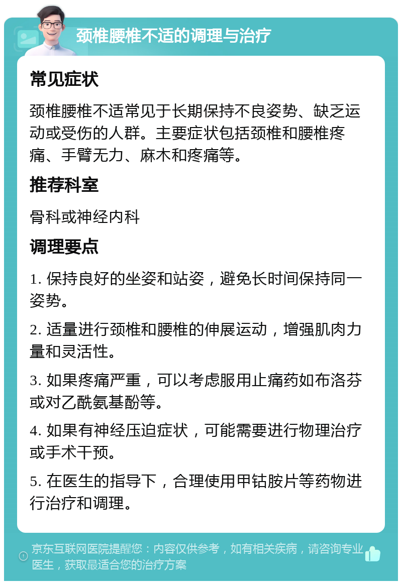 颈椎腰椎不适的调理与治疗 常见症状 颈椎腰椎不适常见于长期保持不良姿势、缺乏运动或受伤的人群。主要症状包括颈椎和腰椎疼痛、手臂无力、麻木和疼痛等。 推荐科室 骨科或神经内科 调理要点 1. 保持良好的坐姿和站姿，避免长时间保持同一姿势。 2. 适量进行颈椎和腰椎的伸展运动，增强肌肉力量和灵活性。 3. 如果疼痛严重，可以考虑服用止痛药如布洛芬或对乙酰氨基酚等。 4. 如果有神经压迫症状，可能需要进行物理治疗或手术干预。 5. 在医生的指导下，合理使用甲钴胺片等药物进行治疗和调理。