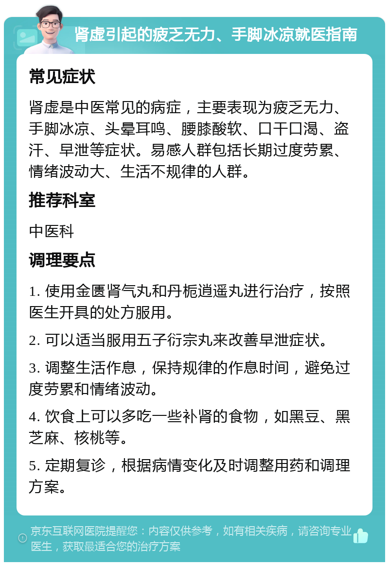 肾虚引起的疲乏无力、手脚冰凉就医指南 常见症状 肾虚是中医常见的病症，主要表现为疲乏无力、手脚冰凉、头晕耳鸣、腰膝酸软、口干口渴、盗汗、早泄等症状。易感人群包括长期过度劳累、情绪波动大、生活不规律的人群。 推荐科室 中医科 调理要点 1. 使用金匮肾气丸和丹栀逍遥丸进行治疗，按照医生开具的处方服用。 2. 可以适当服用五子衍宗丸来改善早泄症状。 3. 调整生活作息，保持规律的作息时间，避免过度劳累和情绪波动。 4. 饮食上可以多吃一些补肾的食物，如黑豆、黑芝麻、核桃等。 5. 定期复诊，根据病情变化及时调整用药和调理方案。