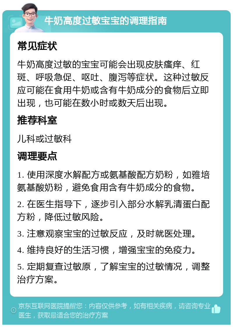 牛奶高度过敏宝宝的调理指南 常见症状 牛奶高度过敏的宝宝可能会出现皮肤瘙痒、红斑、呼吸急促、呕吐、腹泻等症状。这种过敏反应可能在食用牛奶或含有牛奶成分的食物后立即出现，也可能在数小时或数天后出现。 推荐科室 儿科或过敏科 调理要点 1. 使用深度水解配方或氨基酸配方奶粉，如雅培氨基酸奶粉，避免食用含有牛奶成分的食物。 2. 在医生指导下，逐步引入部分水解乳清蛋白配方粉，降低过敏风险。 3. 注意观察宝宝的过敏反应，及时就医处理。 4. 维持良好的生活习惯，增强宝宝的免疫力。 5. 定期复查过敏原，了解宝宝的过敏情况，调整治疗方案。