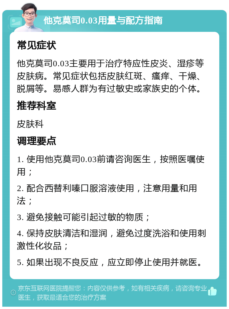 他克莫司0.03用量与配方指南 常见症状 他克莫司0.03主要用于治疗特应性皮炎、湿疹等皮肤病。常见症状包括皮肤红斑、瘙痒、干燥、脱屑等。易感人群为有过敏史或家族史的个体。 推荐科室 皮肤科 调理要点 1. 使用他克莫司0.03前请咨询医生，按照医嘱使用； 2. 配合西替利嗪口服溶液使用，注意用量和用法； 3. 避免接触可能引起过敏的物质； 4. 保持皮肤清洁和湿润，避免过度洗浴和使用刺激性化妆品； 5. 如果出现不良反应，应立即停止使用并就医。