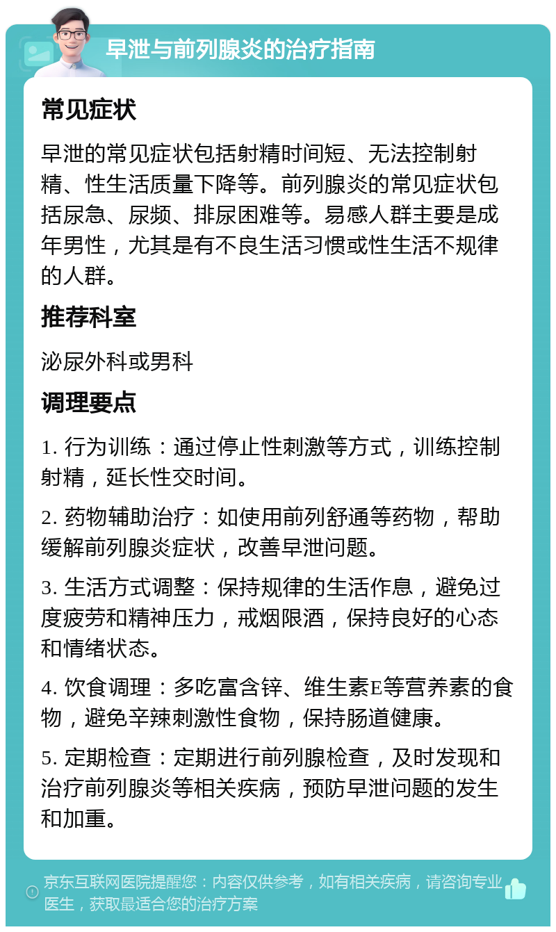 早泄与前列腺炎的治疗指南 常见症状 早泄的常见症状包括射精时间短、无法控制射精、性生活质量下降等。前列腺炎的常见症状包括尿急、尿频、排尿困难等。易感人群主要是成年男性，尤其是有不良生活习惯或性生活不规律的人群。 推荐科室 泌尿外科或男科 调理要点 1. 行为训练：通过停止性刺激等方式，训练控制射精，延长性交时间。 2. 药物辅助治疗：如使用前列舒通等药物，帮助缓解前列腺炎症状，改善早泄问题。 3. 生活方式调整：保持规律的生活作息，避免过度疲劳和精神压力，戒烟限酒，保持良好的心态和情绪状态。 4. 饮食调理：多吃富含锌、维生素E等营养素的食物，避免辛辣刺激性食物，保持肠道健康。 5. 定期检查：定期进行前列腺检查，及时发现和治疗前列腺炎等相关疾病，预防早泄问题的发生和加重。