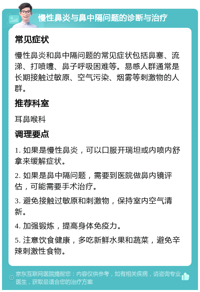 慢性鼻炎与鼻中隔问题的诊断与治疗 常见症状 慢性鼻炎和鼻中隔问题的常见症状包括鼻塞、流涕、打喷嚏、鼻子呼吸困难等。易感人群通常是长期接触过敏原、空气污染、烟雾等刺激物的人群。 推荐科室 耳鼻喉科 调理要点 1. 如果是慢性鼻炎，可以口服开瑞坦或内喷内舒拿来缓解症状。 2. 如果是鼻中隔问题，需要到医院做鼻内镜评估，可能需要手术治疗。 3. 避免接触过敏原和刺激物，保持室内空气清新。 4. 加强锻炼，提高身体免疫力。 5. 注意饮食健康，多吃新鲜水果和蔬菜，避免辛辣刺激性食物。