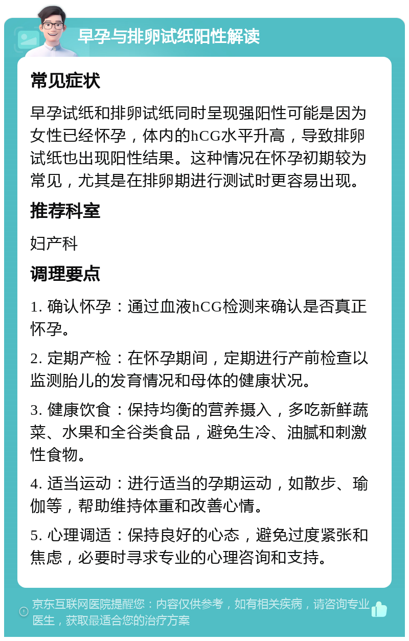 早孕与排卵试纸阳性解读 常见症状 早孕试纸和排卵试纸同时呈现强阳性可能是因为女性已经怀孕，体内的hCG水平升高，导致排卵试纸也出现阳性结果。这种情况在怀孕初期较为常见，尤其是在排卵期进行测试时更容易出现。 推荐科室 妇产科 调理要点 1. 确认怀孕：通过血液hCG检测来确认是否真正怀孕。 2. 定期产检：在怀孕期间，定期进行产前检查以监测胎儿的发育情况和母体的健康状况。 3. 健康饮食：保持均衡的营养摄入，多吃新鲜蔬菜、水果和全谷类食品，避免生冷、油腻和刺激性食物。 4. 适当运动：进行适当的孕期运动，如散步、瑜伽等，帮助维持体重和改善心情。 5. 心理调适：保持良好的心态，避免过度紧张和焦虑，必要时寻求专业的心理咨询和支持。