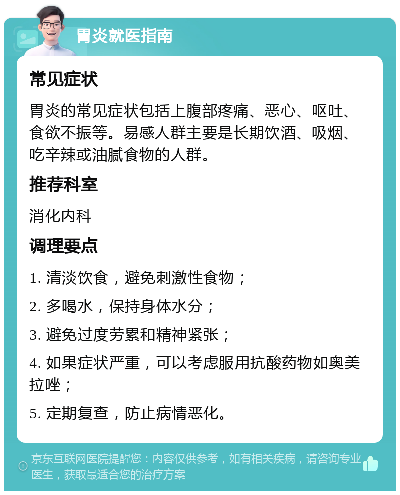 胃炎就医指南 常见症状 胃炎的常见症状包括上腹部疼痛、恶心、呕吐、食欲不振等。易感人群主要是长期饮酒、吸烟、吃辛辣或油腻食物的人群。 推荐科室 消化内科 调理要点 1. 清淡饮食，避免刺激性食物； 2. 多喝水，保持身体水分； 3. 避免过度劳累和精神紧张； 4. 如果症状严重，可以考虑服用抗酸药物如奥美拉唑； 5. 定期复查，防止病情恶化。