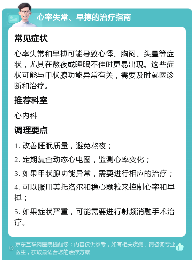 心率失常、早搏的治疗指南 常见症状 心率失常和早搏可能导致心悸、胸闷、头晕等症状，尤其在熬夜或睡眠不佳时更易出现。这些症状可能与甲状腺功能异常有关，需要及时就医诊断和治疗。 推荐科室 心内科 调理要点 1. 改善睡眠质量，避免熬夜； 2. 定期复查动态心电图，监测心率变化； 3. 如果甲状腺功能异常，需要进行相应的治疗； 4. 可以服用美托洛尔和稳心颗粒来控制心率和早搏； 5. 如果症状严重，可能需要进行射频消融手术治疗。