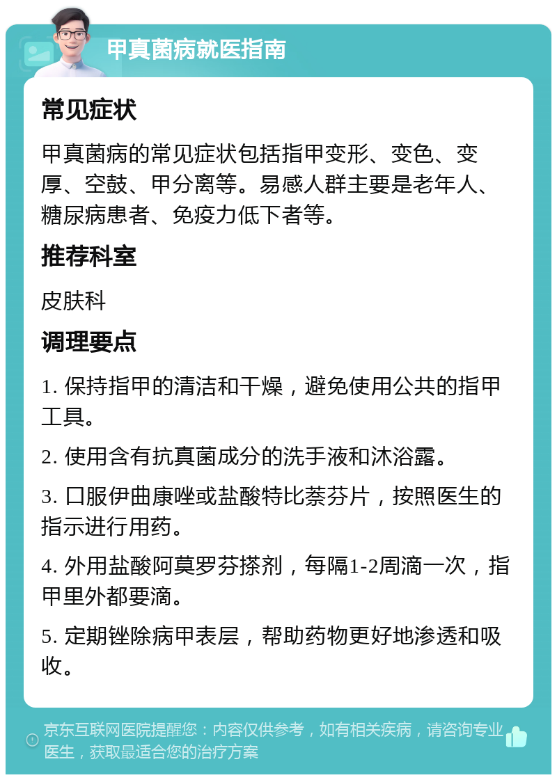 甲真菌病就医指南 常见症状 甲真菌病的常见症状包括指甲变形、变色、变厚、空鼓、甲分离等。易感人群主要是老年人、糖尿病患者、免疫力低下者等。 推荐科室 皮肤科 调理要点 1. 保持指甲的清洁和干燥，避免使用公共的指甲工具。 2. 使用含有抗真菌成分的洗手液和沐浴露。 3. 口服伊曲康唑或盐酸特比萘芬片，按照医生的指示进行用药。 4. 外用盐酸阿莫罗芬搽剂，每隔1-2周滴一次，指甲里外都要滴。 5. 定期锉除病甲表层，帮助药物更好地渗透和吸收。