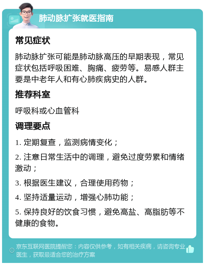 肺动脉扩张就医指南 常见症状 肺动脉扩张可能是肺动脉高压的早期表现，常见症状包括呼吸困难、胸痛、疲劳等。易感人群主要是中老年人和有心肺疾病史的人群。 推荐科室 呼吸科或心血管科 调理要点 1. 定期复查，监测病情变化； 2. 注意日常生活中的调理，避免过度劳累和情绪激动； 3. 根据医生建议，合理使用药物； 4. 坚持适量运动，增强心肺功能； 5. 保持良好的饮食习惯，避免高盐、高脂肪等不健康的食物。