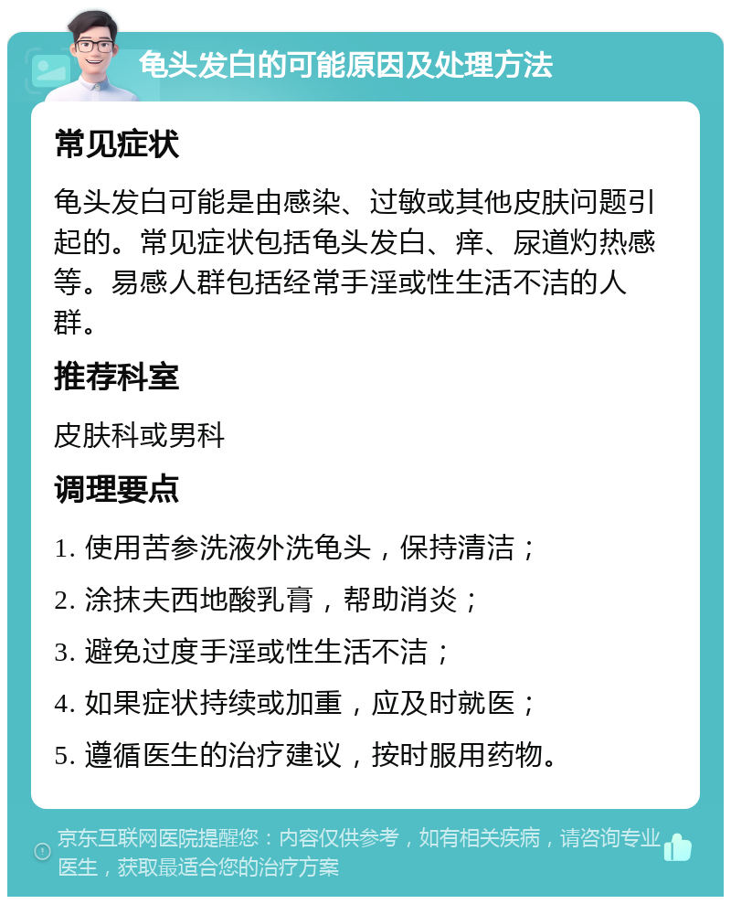 龟头发白的可能原因及处理方法 常见症状 龟头发白可能是由感染、过敏或其他皮肤问题引起的。常见症状包括龟头发白、痒、尿道灼热感等。易感人群包括经常手淫或性生活不洁的人群。 推荐科室 皮肤科或男科 调理要点 1. 使用苦参洗液外洗龟头，保持清洁； 2. 涂抹夫西地酸乳膏，帮助消炎； 3. 避免过度手淫或性生活不洁； 4. 如果症状持续或加重，应及时就医； 5. 遵循医生的治疗建议，按时服用药物。