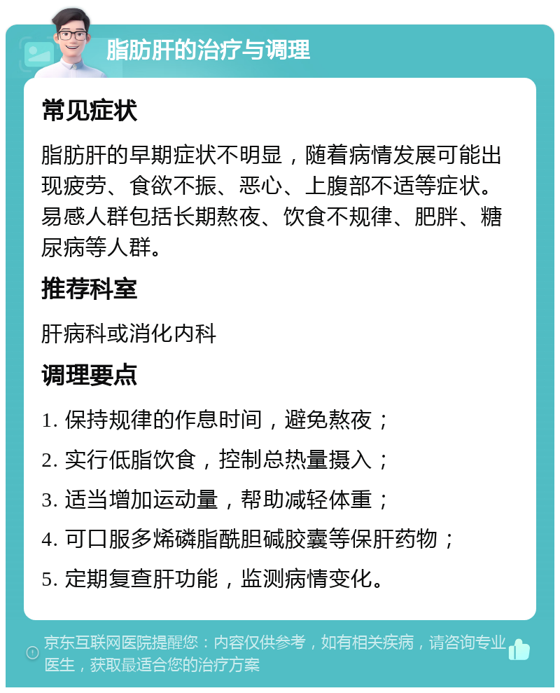 脂肪肝的治疗与调理 常见症状 脂肪肝的早期症状不明显，随着病情发展可能出现疲劳、食欲不振、恶心、上腹部不适等症状。易感人群包括长期熬夜、饮食不规律、肥胖、糖尿病等人群。 推荐科室 肝病科或消化内科 调理要点 1. 保持规律的作息时间，避免熬夜； 2. 实行低脂饮食，控制总热量摄入； 3. 适当增加运动量，帮助减轻体重； 4. 可口服多烯磷脂酰胆碱胶囊等保肝药物； 5. 定期复查肝功能，监测病情变化。