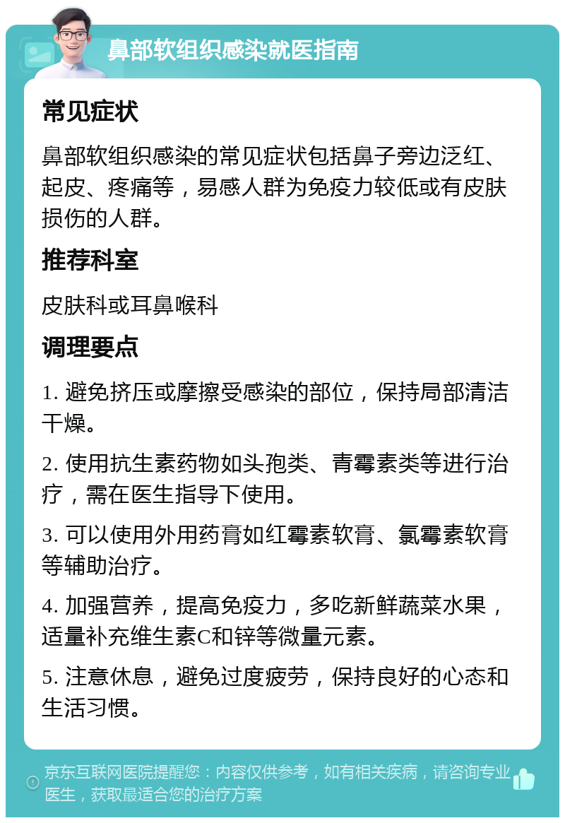 鼻部软组织感染就医指南 常见症状 鼻部软组织感染的常见症状包括鼻子旁边泛红、起皮、疼痛等，易感人群为免疫力较低或有皮肤损伤的人群。 推荐科室 皮肤科或耳鼻喉科 调理要点 1. 避免挤压或摩擦受感染的部位，保持局部清洁干燥。 2. 使用抗生素药物如头孢类、青霉素类等进行治疗，需在医生指导下使用。 3. 可以使用外用药膏如红霉素软膏、氯霉素软膏等辅助治疗。 4. 加强营养，提高免疫力，多吃新鲜蔬菜水果，适量补充维生素C和锌等微量元素。 5. 注意休息，避免过度疲劳，保持良好的心态和生活习惯。