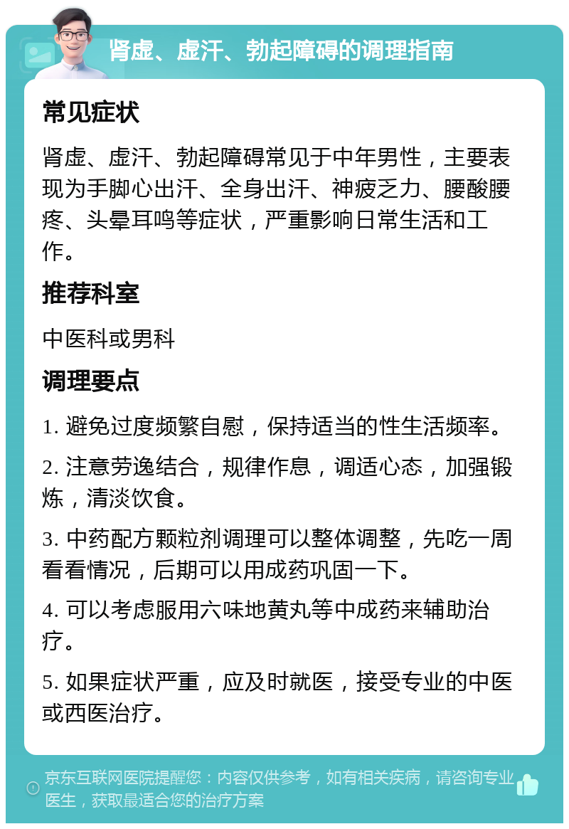 肾虚、虚汗、勃起障碍的调理指南 常见症状 肾虚、虚汗、勃起障碍常见于中年男性，主要表现为手脚心出汗、全身出汗、神疲乏力、腰酸腰疼、头晕耳鸣等症状，严重影响日常生活和工作。 推荐科室 中医科或男科 调理要点 1. 避免过度频繁自慰，保持适当的性生活频率。 2. 注意劳逸结合，规律作息，调适心态，加强锻炼，清淡饮食。 3. 中药配方颗粒剂调理可以整体调整，先吃一周看看情况，后期可以用成药巩固一下。 4. 可以考虑服用六味地黄丸等中成药来辅助治疗。 5. 如果症状严重，应及时就医，接受专业的中医或西医治疗。