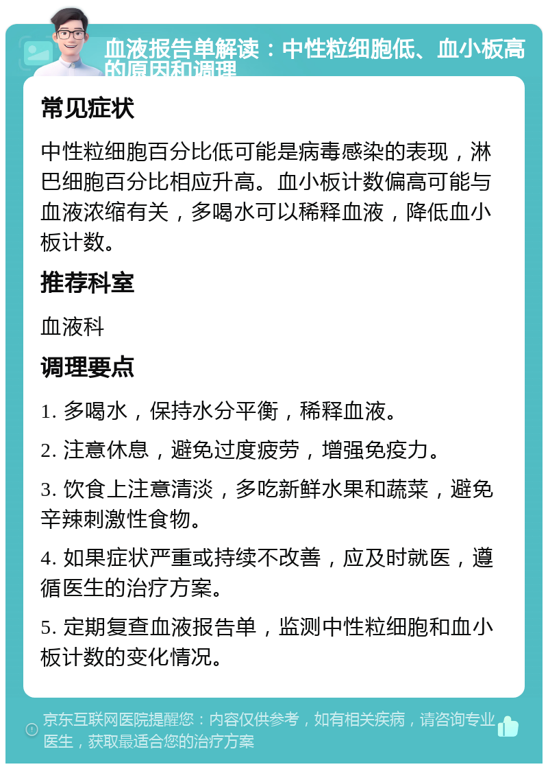 血液报告单解读：中性粒细胞低、血小板高的原因和调理 常见症状 中性粒细胞百分比低可能是病毒感染的表现，淋巴细胞百分比相应升高。血小板计数偏高可能与血液浓缩有关，多喝水可以稀释血液，降低血小板计数。 推荐科室 血液科 调理要点 1. 多喝水，保持水分平衡，稀释血液。 2. 注意休息，避免过度疲劳，增强免疫力。 3. 饮食上注意清淡，多吃新鲜水果和蔬菜，避免辛辣刺激性食物。 4. 如果症状严重或持续不改善，应及时就医，遵循医生的治疗方案。 5. 定期复查血液报告单，监测中性粒细胞和血小板计数的变化情况。