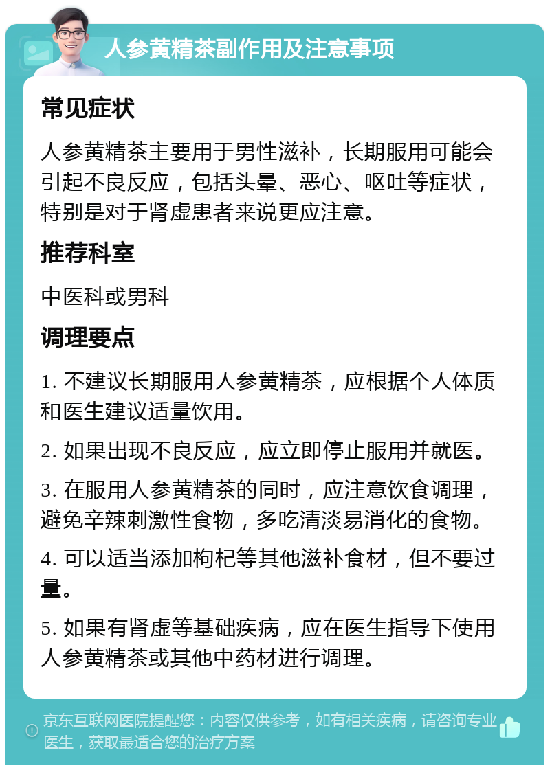 人参黄精茶副作用及注意事项 常见症状 人参黄精茶主要用于男性滋补，长期服用可能会引起不良反应，包括头晕、恶心、呕吐等症状，特别是对于肾虚患者来说更应注意。 推荐科室 中医科或男科 调理要点 1. 不建议长期服用人参黄精茶，应根据个人体质和医生建议适量饮用。 2. 如果出现不良反应，应立即停止服用并就医。 3. 在服用人参黄精茶的同时，应注意饮食调理，避免辛辣刺激性食物，多吃清淡易消化的食物。 4. 可以适当添加枸杞等其他滋补食材，但不要过量。 5. 如果有肾虚等基础疾病，应在医生指导下使用人参黄精茶或其他中药材进行调理。