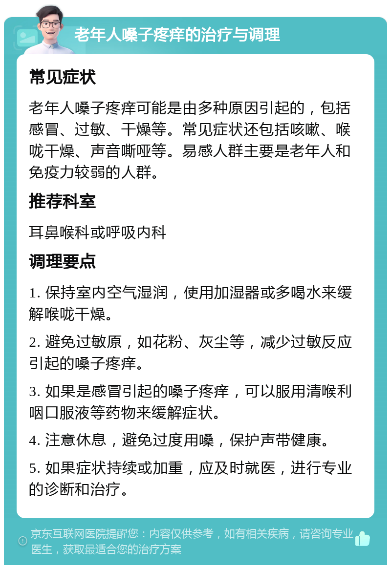 老年人嗓子疼痒的治疗与调理 常见症状 老年人嗓子疼痒可能是由多种原因引起的，包括感冒、过敏、干燥等。常见症状还包括咳嗽、喉咙干燥、声音嘶哑等。易感人群主要是老年人和免疫力较弱的人群。 推荐科室 耳鼻喉科或呼吸内科 调理要点 1. 保持室内空气湿润，使用加湿器或多喝水来缓解喉咙干燥。 2. 避免过敏原，如花粉、灰尘等，减少过敏反应引起的嗓子疼痒。 3. 如果是感冒引起的嗓子疼痒，可以服用清喉利咽口服液等药物来缓解症状。 4. 注意休息，避免过度用嗓，保护声带健康。 5. 如果症状持续或加重，应及时就医，进行专业的诊断和治疗。