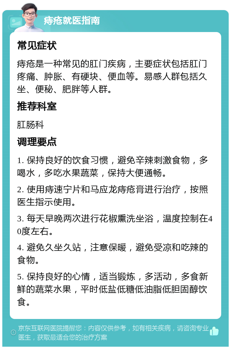 痔疮就医指南 常见症状 痔疮是一种常见的肛门疾病，主要症状包括肛门疼痛、肿胀、有硬块、便血等。易感人群包括久坐、便秘、肥胖等人群。 推荐科室 肛肠科 调理要点 1. 保持良好的饮食习惯，避免辛辣刺激食物，多喝水，多吃水果蔬菜，保持大便通畅。 2. 使用痔速宁片和马应龙痔疮膏进行治疗，按照医生指示使用。 3. 每天早晚两次进行花椒熏洗坐浴，温度控制在40度左右。 4. 避免久坐久站，注意保暖，避免受凉和吃辣的食物。 5. 保持良好的心情，适当锻炼，多活动，多食新鲜的蔬菜水果，平时低盐低糖低油脂低胆固醇饮食。