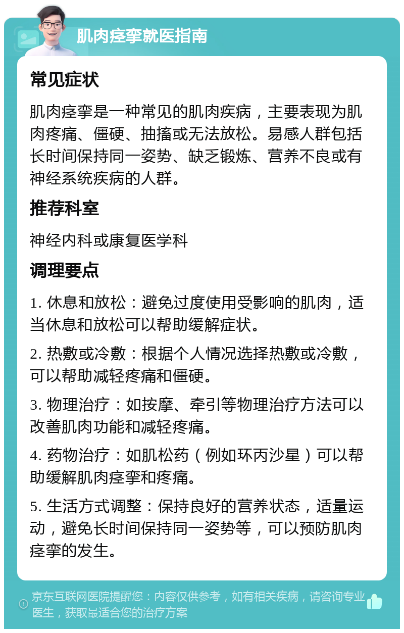 肌肉痉挛就医指南 常见症状 肌肉痉挛是一种常见的肌肉疾病，主要表现为肌肉疼痛、僵硬、抽搐或无法放松。易感人群包括长时间保持同一姿势、缺乏锻炼、营养不良或有神经系统疾病的人群。 推荐科室 神经内科或康复医学科 调理要点 1. 休息和放松：避免过度使用受影响的肌肉，适当休息和放松可以帮助缓解症状。 2. 热敷或冷敷：根据个人情况选择热敷或冷敷，可以帮助减轻疼痛和僵硬。 3. 物理治疗：如按摩、牵引等物理治疗方法可以改善肌肉功能和减轻疼痛。 4. 药物治疗：如肌松药（例如环丙沙星）可以帮助缓解肌肉痉挛和疼痛。 5. 生活方式调整：保持良好的营养状态，适量运动，避免长时间保持同一姿势等，可以预防肌肉痉挛的发生。