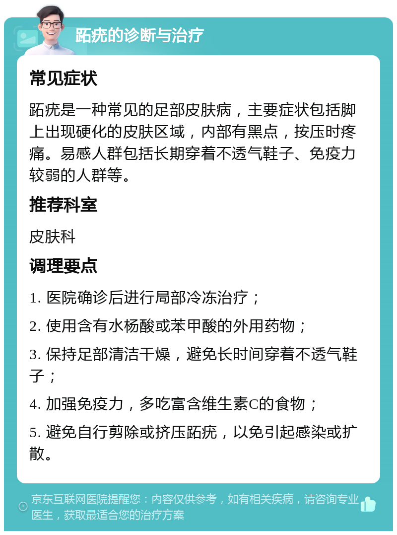 跖疣的诊断与治疗 常见症状 跖疣是一种常见的足部皮肤病，主要症状包括脚上出现硬化的皮肤区域，内部有黑点，按压时疼痛。易感人群包括长期穿着不透气鞋子、免疫力较弱的人群等。 推荐科室 皮肤科 调理要点 1. 医院确诊后进行局部冷冻治疗； 2. 使用含有水杨酸或苯甲酸的外用药物； 3. 保持足部清洁干燥，避免长时间穿着不透气鞋子； 4. 加强免疫力，多吃富含维生素C的食物； 5. 避免自行剪除或挤压跖疣，以免引起感染或扩散。