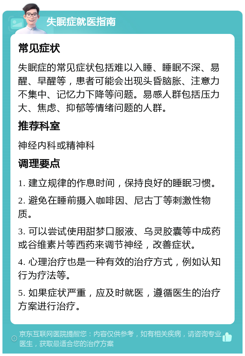 失眠症就医指南 常见症状 失眠症的常见症状包括难以入睡、睡眠不深、易醒、早醒等，患者可能会出现头昏脑胀、注意力不集中、记忆力下降等问题。易感人群包括压力大、焦虑、抑郁等情绪问题的人群。 推荐科室 神经内科或精神科 调理要点 1. 建立规律的作息时间，保持良好的睡眠习惯。 2. 避免在睡前摄入咖啡因、尼古丁等刺激性物质。 3. 可以尝试使用甜梦口服液、乌灵胶囊等中成药或谷维素片等西药来调节神经，改善症状。 4. 心理治疗也是一种有效的治疗方式，例如认知行为疗法等。 5. 如果症状严重，应及时就医，遵循医生的治疗方案进行治疗。