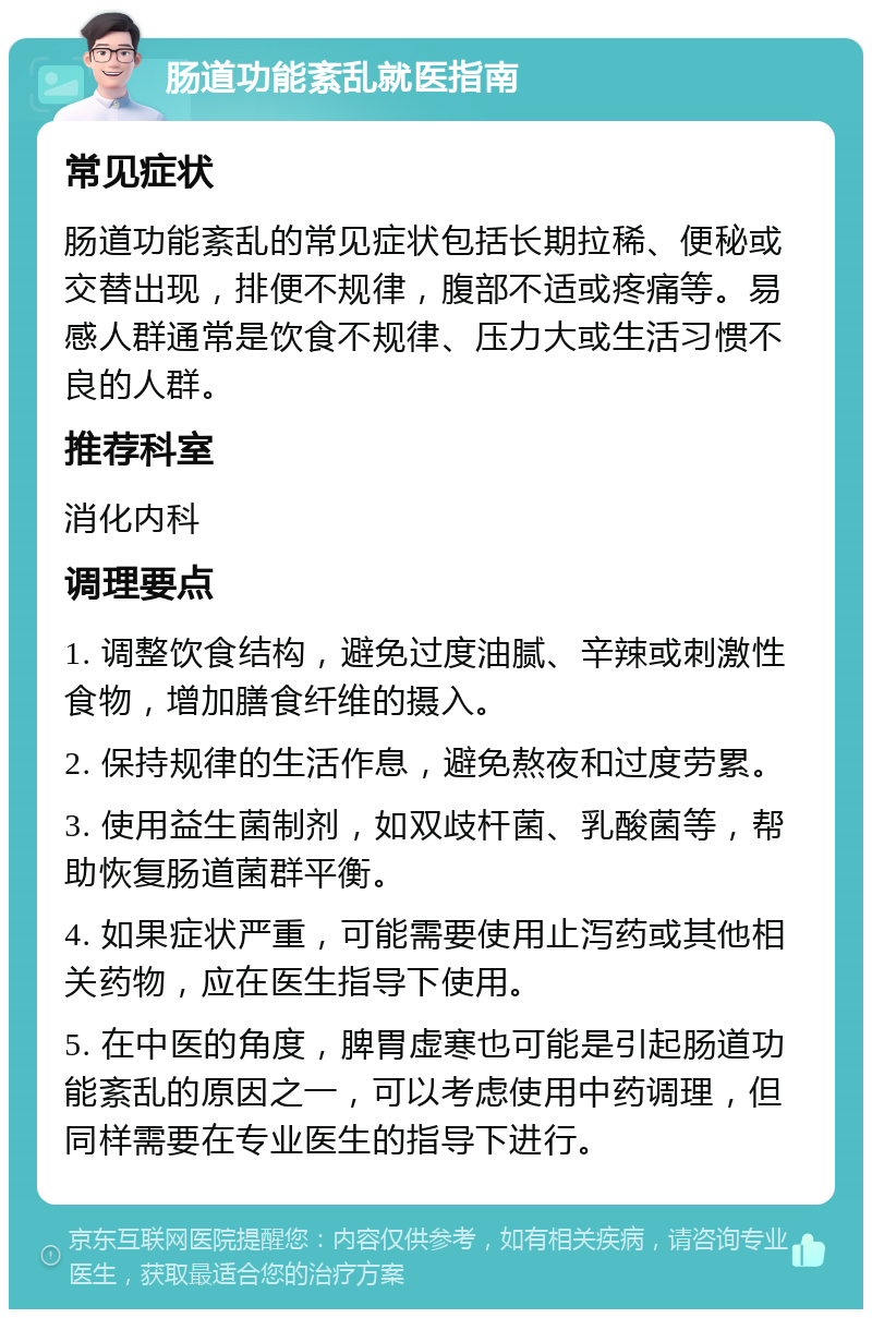 肠道功能紊乱就医指南 常见症状 肠道功能紊乱的常见症状包括长期拉稀、便秘或交替出现，排便不规律，腹部不适或疼痛等。易感人群通常是饮食不规律、压力大或生活习惯不良的人群。 推荐科室 消化内科 调理要点 1. 调整饮食结构，避免过度油腻、辛辣或刺激性食物，增加膳食纤维的摄入。 2. 保持规律的生活作息，避免熬夜和过度劳累。 3. 使用益生菌制剂，如双歧杆菌、乳酸菌等，帮助恢复肠道菌群平衡。 4. 如果症状严重，可能需要使用止泻药或其他相关药物，应在医生指导下使用。 5. 在中医的角度，脾胃虚寒也可能是引起肠道功能紊乱的原因之一，可以考虑使用中药调理，但同样需要在专业医生的指导下进行。