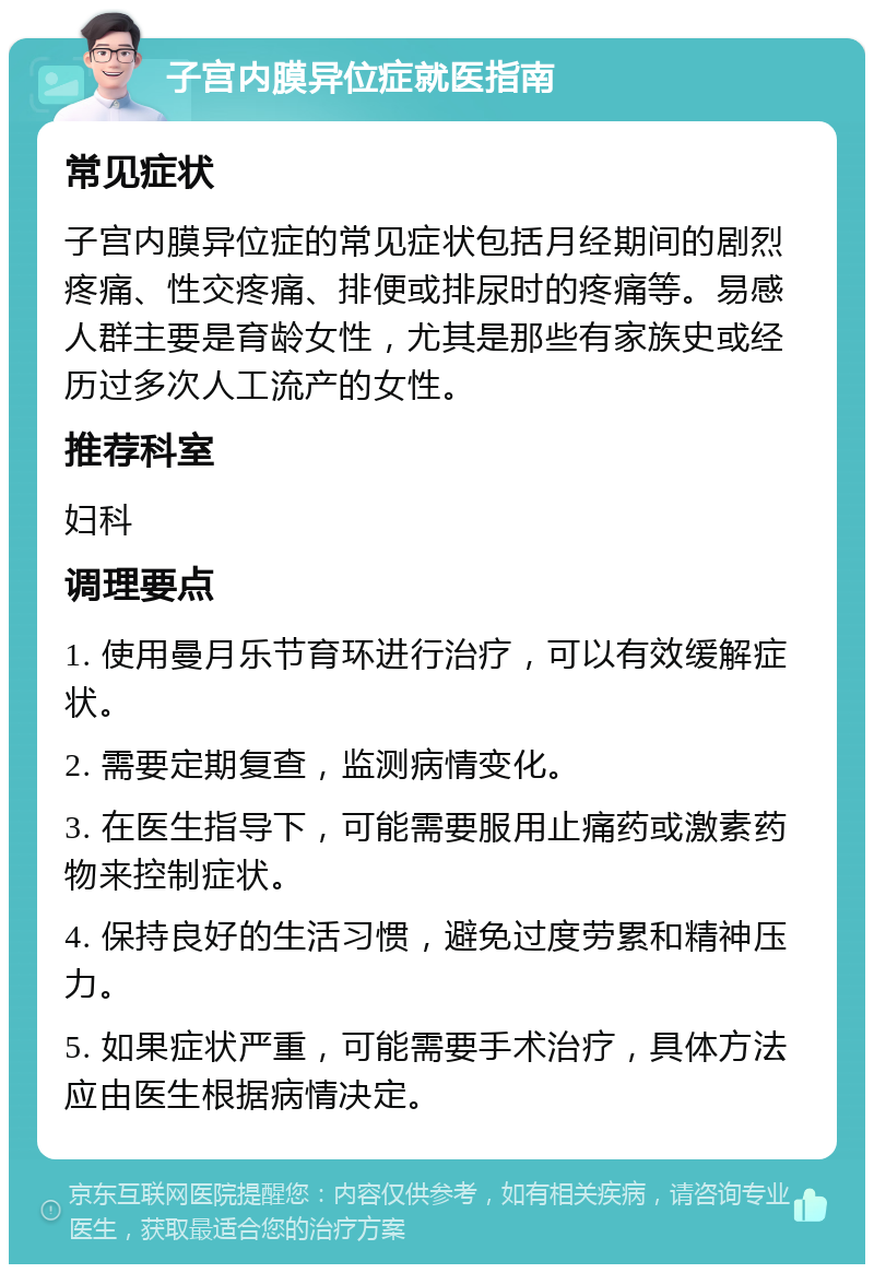 子宫内膜异位症就医指南 常见症状 子宫内膜异位症的常见症状包括月经期间的剧烈疼痛、性交疼痛、排便或排尿时的疼痛等。易感人群主要是育龄女性，尤其是那些有家族史或经历过多次人工流产的女性。 推荐科室 妇科 调理要点 1. 使用曼月乐节育环进行治疗，可以有效缓解症状。 2. 需要定期复查，监测病情变化。 3. 在医生指导下，可能需要服用止痛药或激素药物来控制症状。 4. 保持良好的生活习惯，避免过度劳累和精神压力。 5. 如果症状严重，可能需要手术治疗，具体方法应由医生根据病情决定。