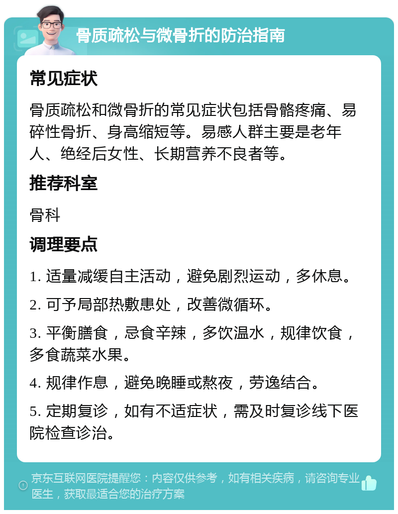 骨质疏松与微骨折的防治指南 常见症状 骨质疏松和微骨折的常见症状包括骨骼疼痛、易碎性骨折、身高缩短等。易感人群主要是老年人、绝经后女性、长期营养不良者等。 推荐科室 骨科 调理要点 1. 适量减缓自主活动，避免剧烈运动，多休息。 2. 可予局部热敷患处，改善微循环。 3. 平衡膳食，忌食辛辣，多饮温水，规律饮食，多食蔬菜水果。 4. 规律作息，避免晚睡或熬夜，劳逸结合。 5. 定期复诊，如有不适症状，需及时复诊线下医院检查诊治。