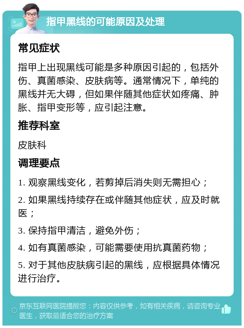 指甲黑线的可能原因及处理 常见症状 指甲上出现黑线可能是多种原因引起的，包括外伤、真菌感染、皮肤病等。通常情况下，单纯的黑线并无大碍，但如果伴随其他症状如疼痛、肿胀、指甲变形等，应引起注意。 推荐科室 皮肤科 调理要点 1. 观察黑线变化，若剪掉后消失则无需担心； 2. 如果黑线持续存在或伴随其他症状，应及时就医； 3. 保持指甲清洁，避免外伤； 4. 如有真菌感染，可能需要使用抗真菌药物； 5. 对于其他皮肤病引起的黑线，应根据具体情况进行治疗。