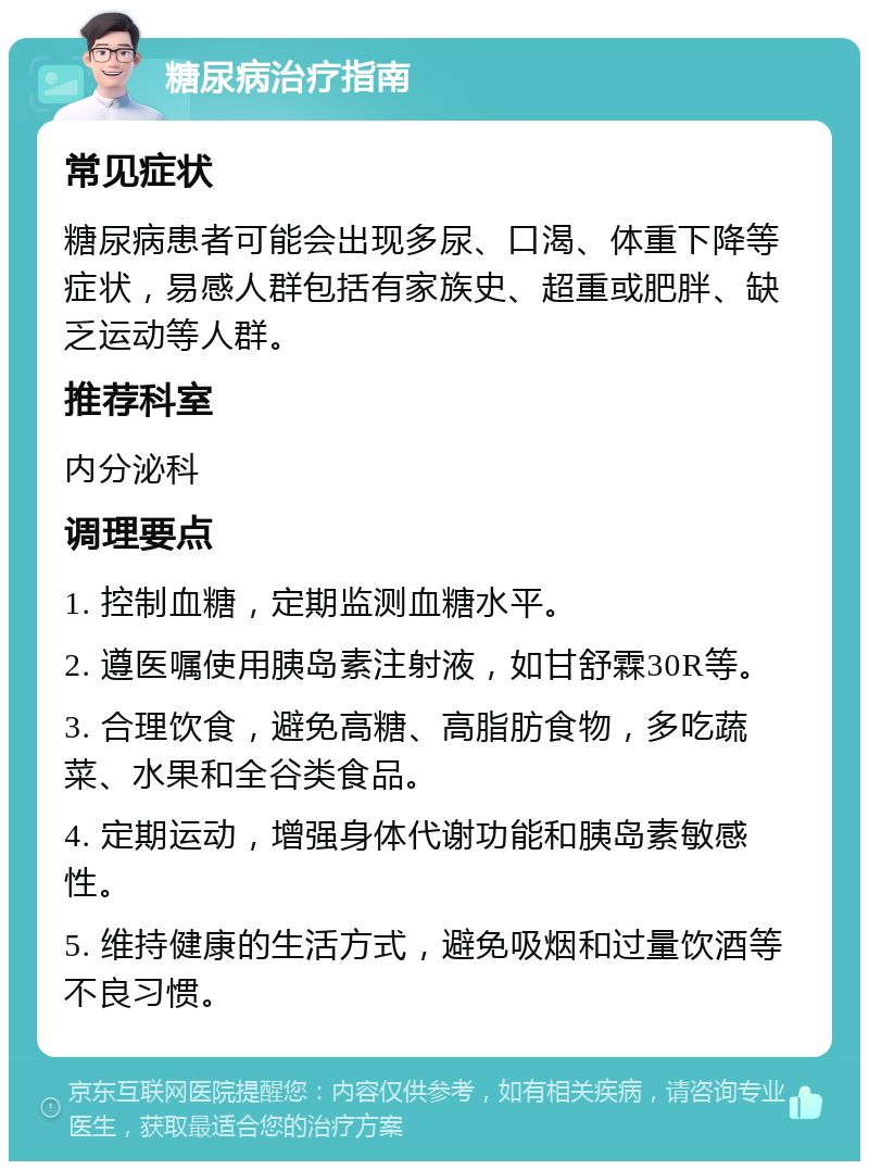 糖尿病治疗指南 常见症状 糖尿病患者可能会出现多尿、口渴、体重下降等症状，易感人群包括有家族史、超重或肥胖、缺乏运动等人群。 推荐科室 内分泌科 调理要点 1. 控制血糖，定期监测血糖水平。 2. 遵医嘱使用胰岛素注射液，如甘舒霖30R等。 3. 合理饮食，避免高糖、高脂肪食物，多吃蔬菜、水果和全谷类食品。 4. 定期运动，增强身体代谢功能和胰岛素敏感性。 5. 维持健康的生活方式，避免吸烟和过量饮酒等不良习惯。