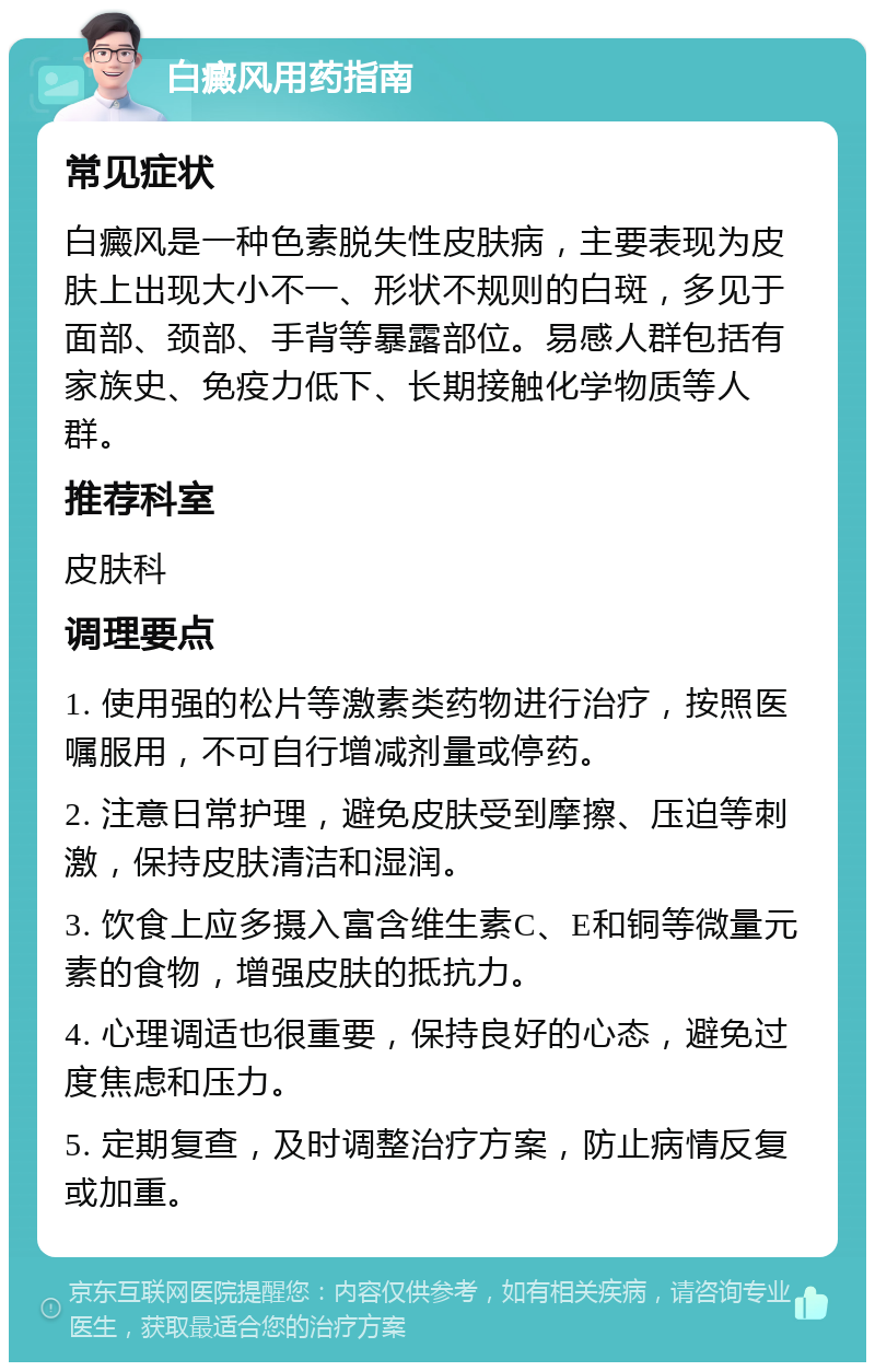 白癜风用药指南 常见症状 白癜风是一种色素脱失性皮肤病，主要表现为皮肤上出现大小不一、形状不规则的白斑，多见于面部、颈部、手背等暴露部位。易感人群包括有家族史、免疫力低下、长期接触化学物质等人群。 推荐科室 皮肤科 调理要点 1. 使用强的松片等激素类药物进行治疗，按照医嘱服用，不可自行增减剂量或停药。 2. 注意日常护理，避免皮肤受到摩擦、压迫等刺激，保持皮肤清洁和湿润。 3. 饮食上应多摄入富含维生素C、E和铜等微量元素的食物，增强皮肤的抵抗力。 4. 心理调适也很重要，保持良好的心态，避免过度焦虑和压力。 5. 定期复查，及时调整治疗方案，防止病情反复或加重。