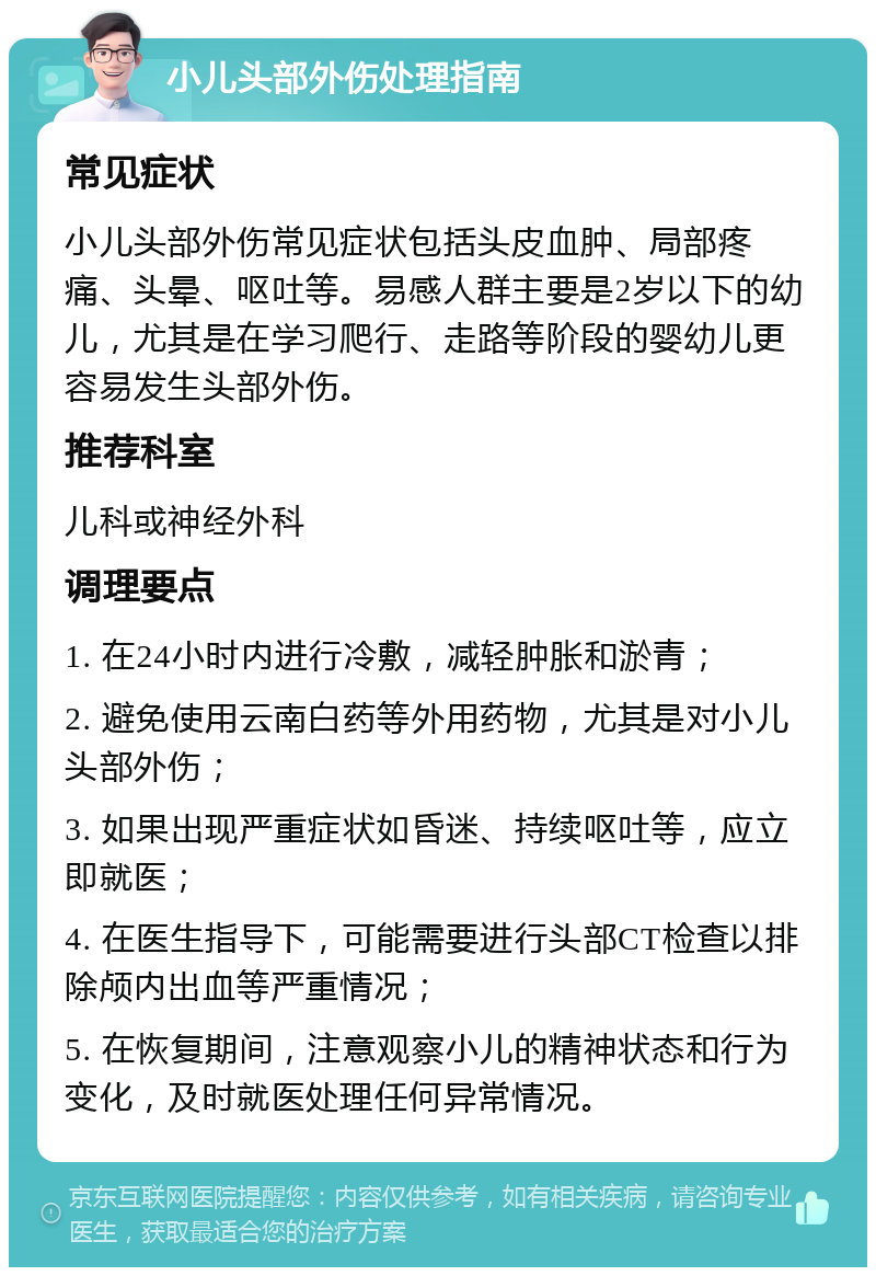 小儿头部外伤处理指南 常见症状 小儿头部外伤常见症状包括头皮血肿、局部疼痛、头晕、呕吐等。易感人群主要是2岁以下的幼儿，尤其是在学习爬行、走路等阶段的婴幼儿更容易发生头部外伤。 推荐科室 儿科或神经外科 调理要点 1. 在24小时内进行冷敷，减轻肿胀和淤青； 2. 避免使用云南白药等外用药物，尤其是对小儿头部外伤； 3. 如果出现严重症状如昏迷、持续呕吐等，应立即就医； 4. 在医生指导下，可能需要进行头部CT检查以排除颅内出血等严重情况； 5. 在恢复期间，注意观察小儿的精神状态和行为变化，及时就医处理任何异常情况。