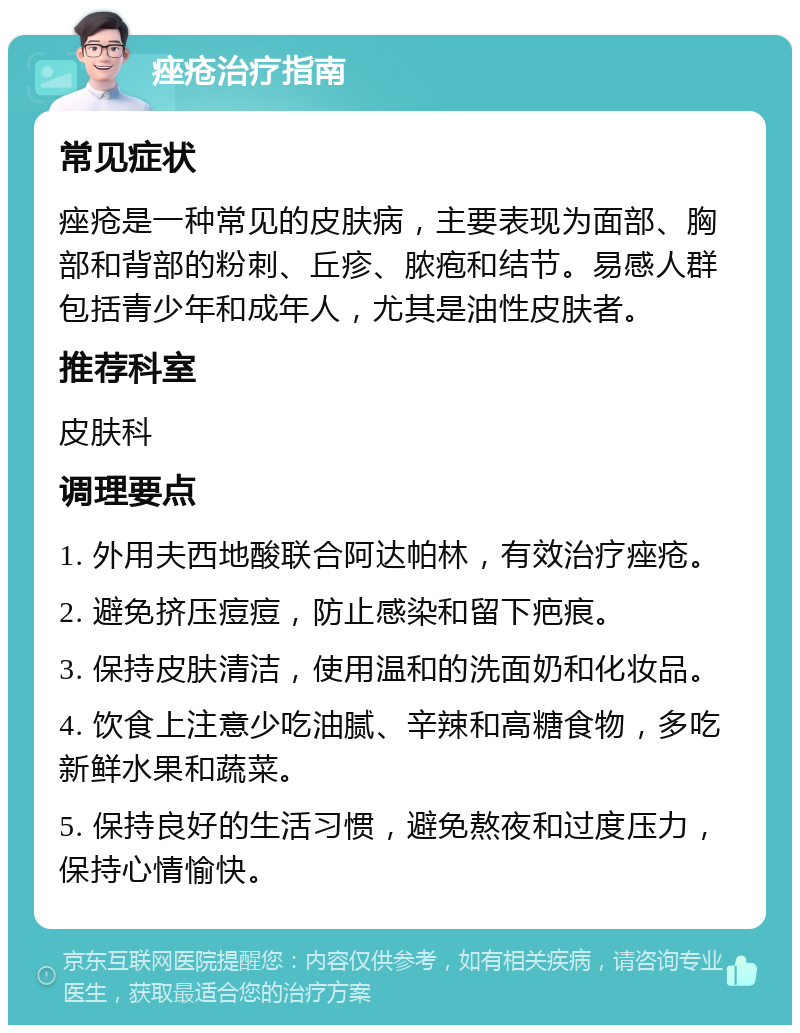 痤疮治疗指南 常见症状 痤疮是一种常见的皮肤病，主要表现为面部、胸部和背部的粉刺、丘疹、脓疱和结节。易感人群包括青少年和成年人，尤其是油性皮肤者。 推荐科室 皮肤科 调理要点 1. 外用夫西地酸联合阿达帕林，有效治疗痤疮。 2. 避免挤压痘痘，防止感染和留下疤痕。 3. 保持皮肤清洁，使用温和的洗面奶和化妆品。 4. 饮食上注意少吃油腻、辛辣和高糖食物，多吃新鲜水果和蔬菜。 5. 保持良好的生活习惯，避免熬夜和过度压力，保持心情愉快。