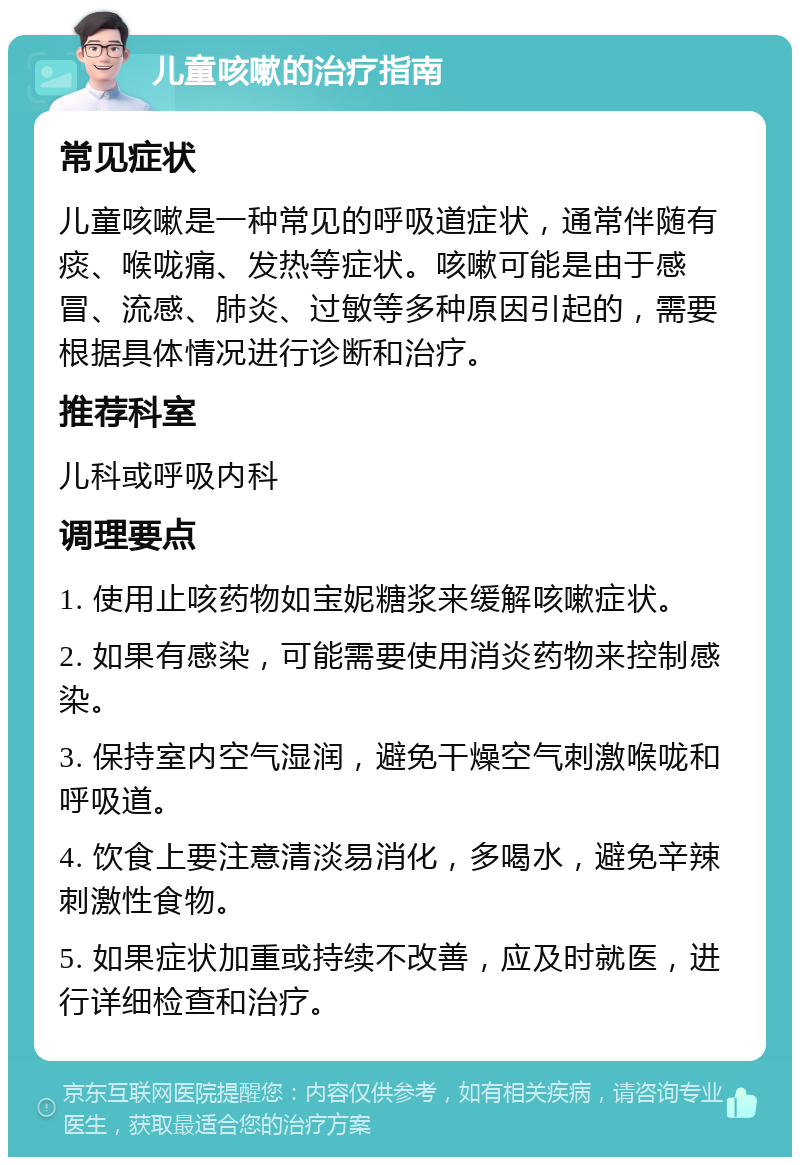 儿童咳嗽的治疗指南 常见症状 儿童咳嗽是一种常见的呼吸道症状，通常伴随有痰、喉咙痛、发热等症状。咳嗽可能是由于感冒、流感、肺炎、过敏等多种原因引起的，需要根据具体情况进行诊断和治疗。 推荐科室 儿科或呼吸内科 调理要点 1. 使用止咳药物如宝妮糖浆来缓解咳嗽症状。 2. 如果有感染，可能需要使用消炎药物来控制感染。 3. 保持室内空气湿润，避免干燥空气刺激喉咙和呼吸道。 4. 饮食上要注意清淡易消化，多喝水，避免辛辣刺激性食物。 5. 如果症状加重或持续不改善，应及时就医，进行详细检查和治疗。