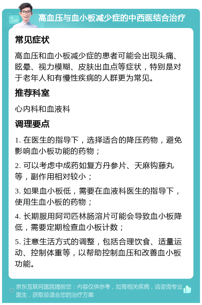 高血压与血小板减少症的中西医结合治疗 常见症状 高血压和血小板减少症的患者可能会出现头痛、眩晕、视力模糊、皮肤出血点等症状，特别是对于老年人和有慢性疾病的人群更为常见。 推荐科室 心内科和血液科 调理要点 1. 在医生的指导下，选择适合的降压药物，避免影响血小板功能的药物； 2. 可以考虑中成药如复方丹参片、天麻钩藤丸等，副作用相对较小； 3. 如果血小板低，需要在血液科医生的指导下，使用生血小板的药物； 4. 长期服用阿司匹林肠溶片可能会导致血小板降低，需要定期检查血小板计数； 5. 注意生活方式的调整，包括合理饮食、适量运动、控制体重等，以帮助控制血压和改善血小板功能。