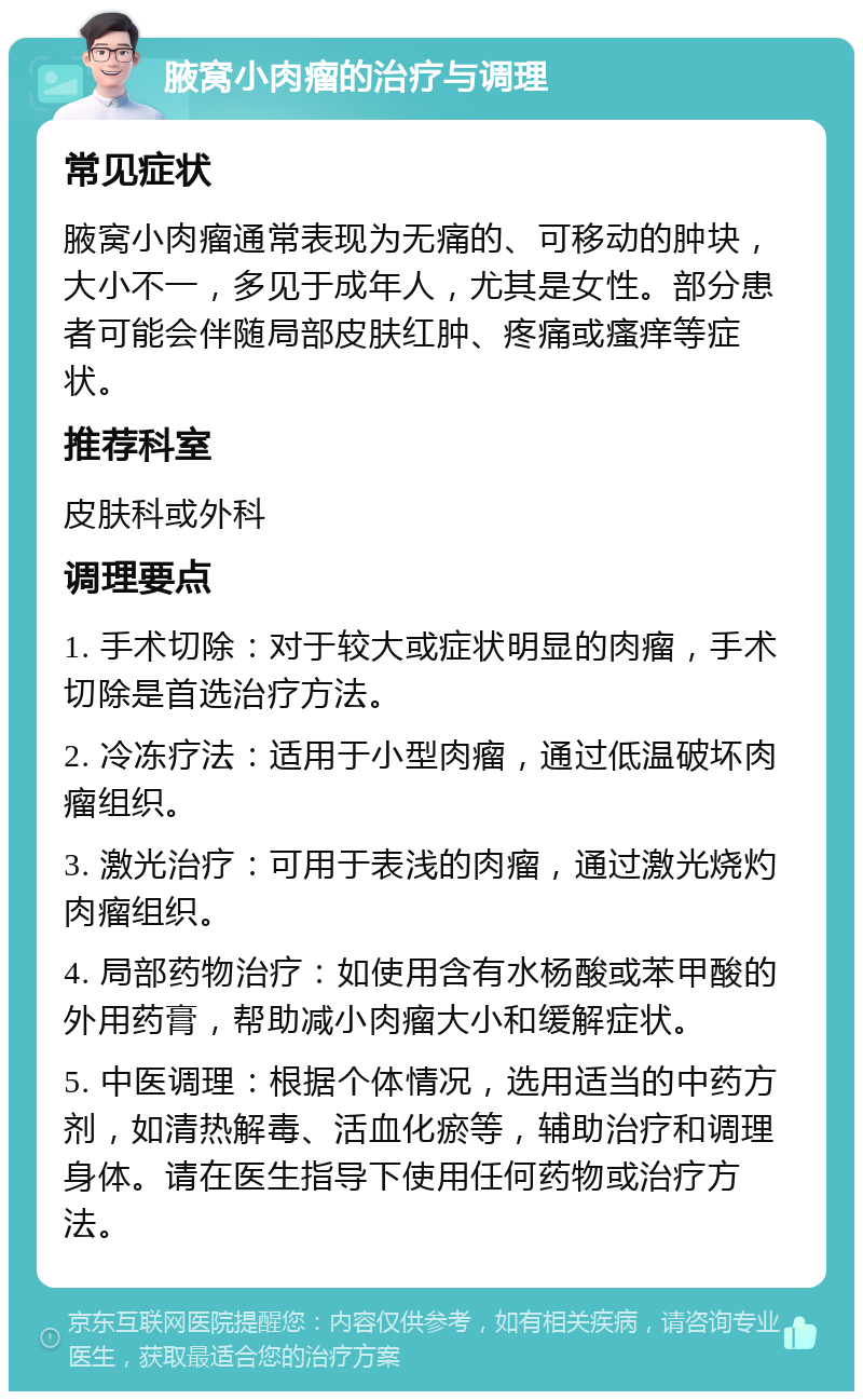 腋窝小肉瘤的治疗与调理 常见症状 腋窝小肉瘤通常表现为无痛的、可移动的肿块，大小不一，多见于成年人，尤其是女性。部分患者可能会伴随局部皮肤红肿、疼痛或瘙痒等症状。 推荐科室 皮肤科或外科 调理要点 1. 手术切除：对于较大或症状明显的肉瘤，手术切除是首选治疗方法。 2. 冷冻疗法：适用于小型肉瘤，通过低温破坏肉瘤组织。 3. 激光治疗：可用于表浅的肉瘤，通过激光烧灼肉瘤组织。 4. 局部药物治疗：如使用含有水杨酸或苯甲酸的外用药膏，帮助减小肉瘤大小和缓解症状。 5. 中医调理：根据个体情况，选用适当的中药方剂，如清热解毒、活血化瘀等，辅助治疗和调理身体。请在医生指导下使用任何药物或治疗方法。