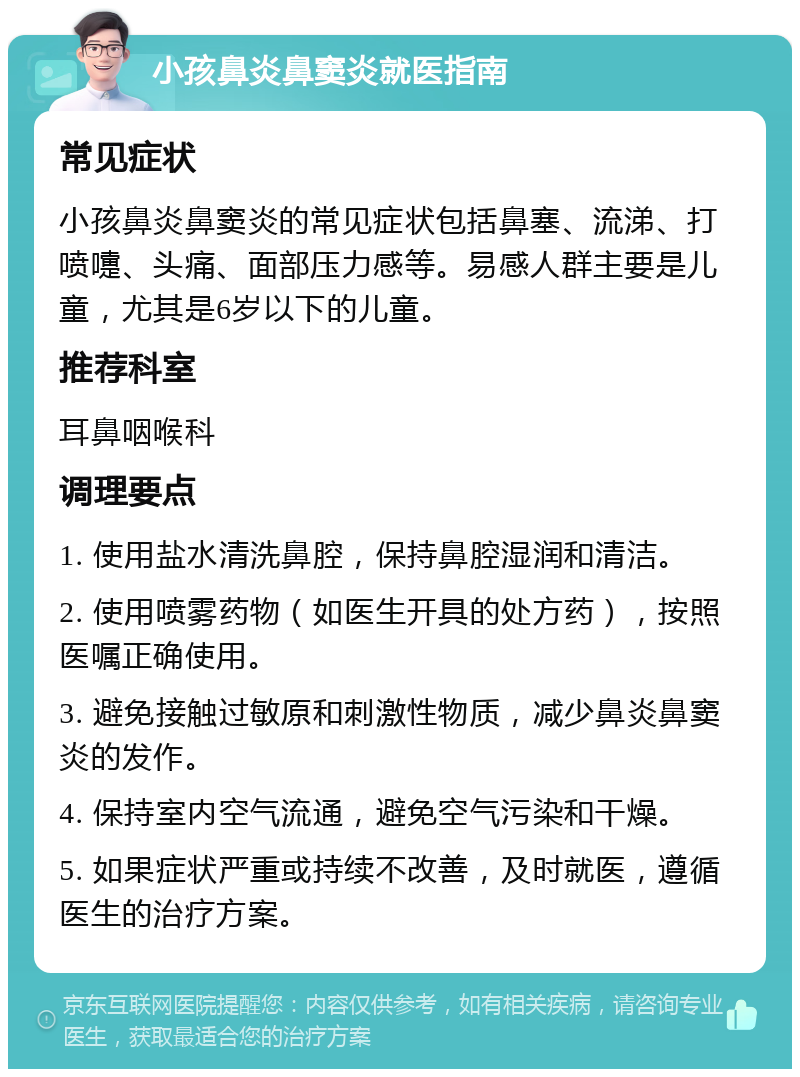 小孩鼻炎鼻窦炎就医指南 常见症状 小孩鼻炎鼻窦炎的常见症状包括鼻塞、流涕、打喷嚏、头痛、面部压力感等。易感人群主要是儿童，尤其是6岁以下的儿童。 推荐科室 耳鼻咽喉科 调理要点 1. 使用盐水清洗鼻腔，保持鼻腔湿润和清洁。 2. 使用喷雾药物（如医生开具的处方药），按照医嘱正确使用。 3. 避免接触过敏原和刺激性物质，减少鼻炎鼻窦炎的发作。 4. 保持室内空气流通，避免空气污染和干燥。 5. 如果症状严重或持续不改善，及时就医，遵循医生的治疗方案。