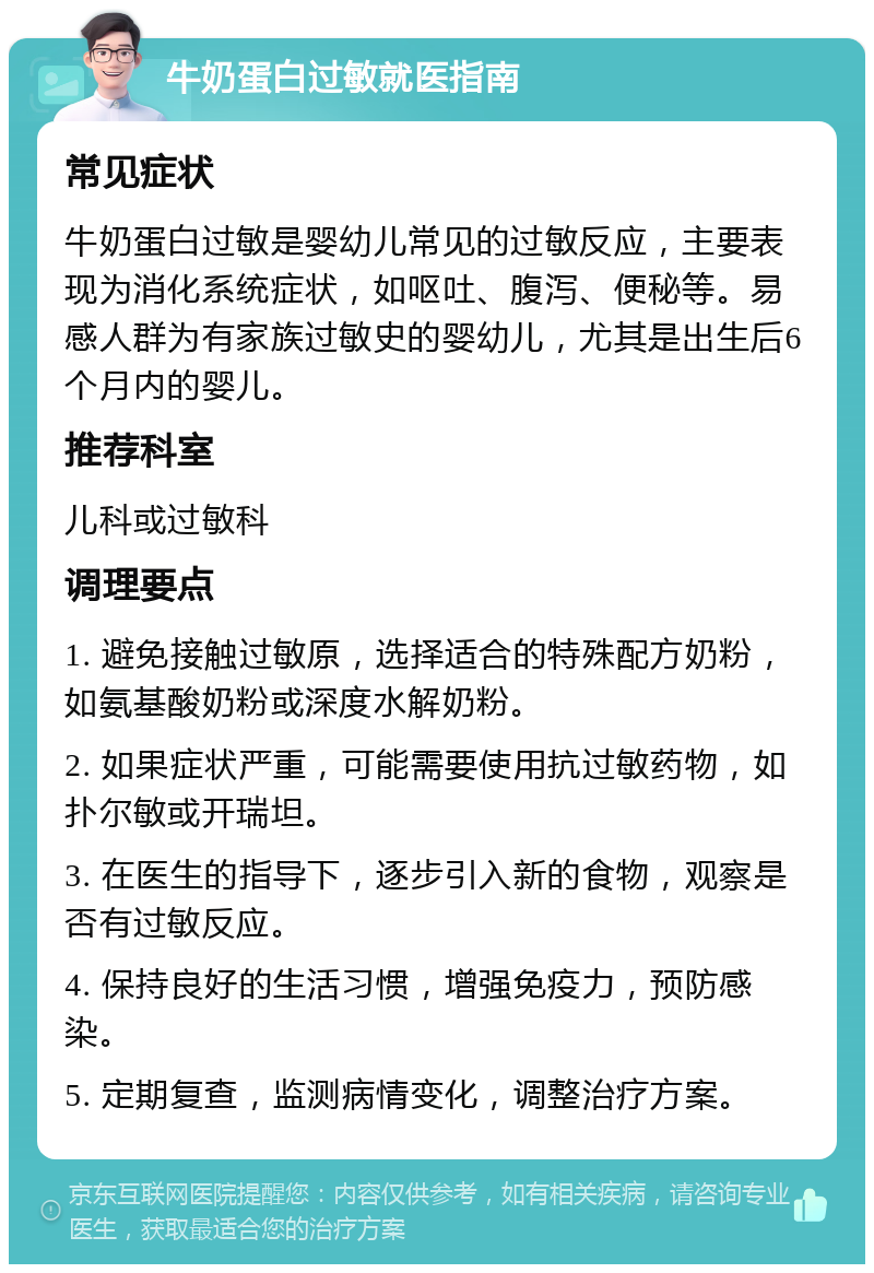 牛奶蛋白过敏就医指南 常见症状 牛奶蛋白过敏是婴幼儿常见的过敏反应，主要表现为消化系统症状，如呕吐、腹泻、便秘等。易感人群为有家族过敏史的婴幼儿，尤其是出生后6个月内的婴儿。 推荐科室 儿科或过敏科 调理要点 1. 避免接触过敏原，选择适合的特殊配方奶粉，如氨基酸奶粉或深度水解奶粉。 2. 如果症状严重，可能需要使用抗过敏药物，如扑尔敏或开瑞坦。 3. 在医生的指导下，逐步引入新的食物，观察是否有过敏反应。 4. 保持良好的生活习惯，增强免疫力，预防感染。 5. 定期复查，监测病情变化，调整治疗方案。