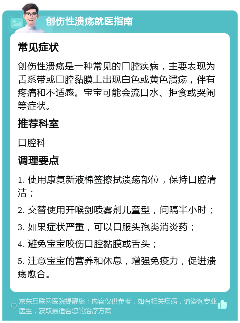 创伤性溃疡就医指南 常见症状 创伤性溃疡是一种常见的口腔疾病，主要表现为舌系带或口腔黏膜上出现白色或黄色溃疡，伴有疼痛和不适感。宝宝可能会流口水、拒食或哭闹等症状。 推荐科室 口腔科 调理要点 1. 使用康复新液棉签擦拭溃疡部位，保持口腔清洁； 2. 交替使用开喉剑喷雾剂儿童型，间隔半小时； 3. 如果症状严重，可以口服头孢类消炎药； 4. 避免宝宝咬伤口腔黏膜或舌头； 5. 注意宝宝的营养和休息，增强免疫力，促进溃疡愈合。