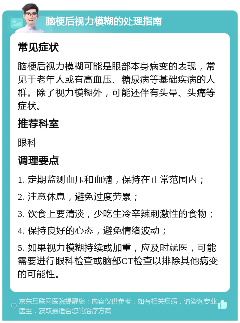 脑梗后视力模糊的处理指南 常见症状 脑梗后视力模糊可能是眼部本身病变的表现，常见于老年人或有高血压、糖尿病等基础疾病的人群。除了视力模糊外，可能还伴有头晕、头痛等症状。 推荐科室 眼科 调理要点 1. 定期监测血压和血糖，保持在正常范围内； 2. 注意休息，避免过度劳累； 3. 饮食上要清淡，少吃生冷辛辣刺激性的食物； 4. 保持良好的心态，避免情绪波动； 5. 如果视力模糊持续或加重，应及时就医，可能需要进行眼科检查或脑部CT检查以排除其他病变的可能性。