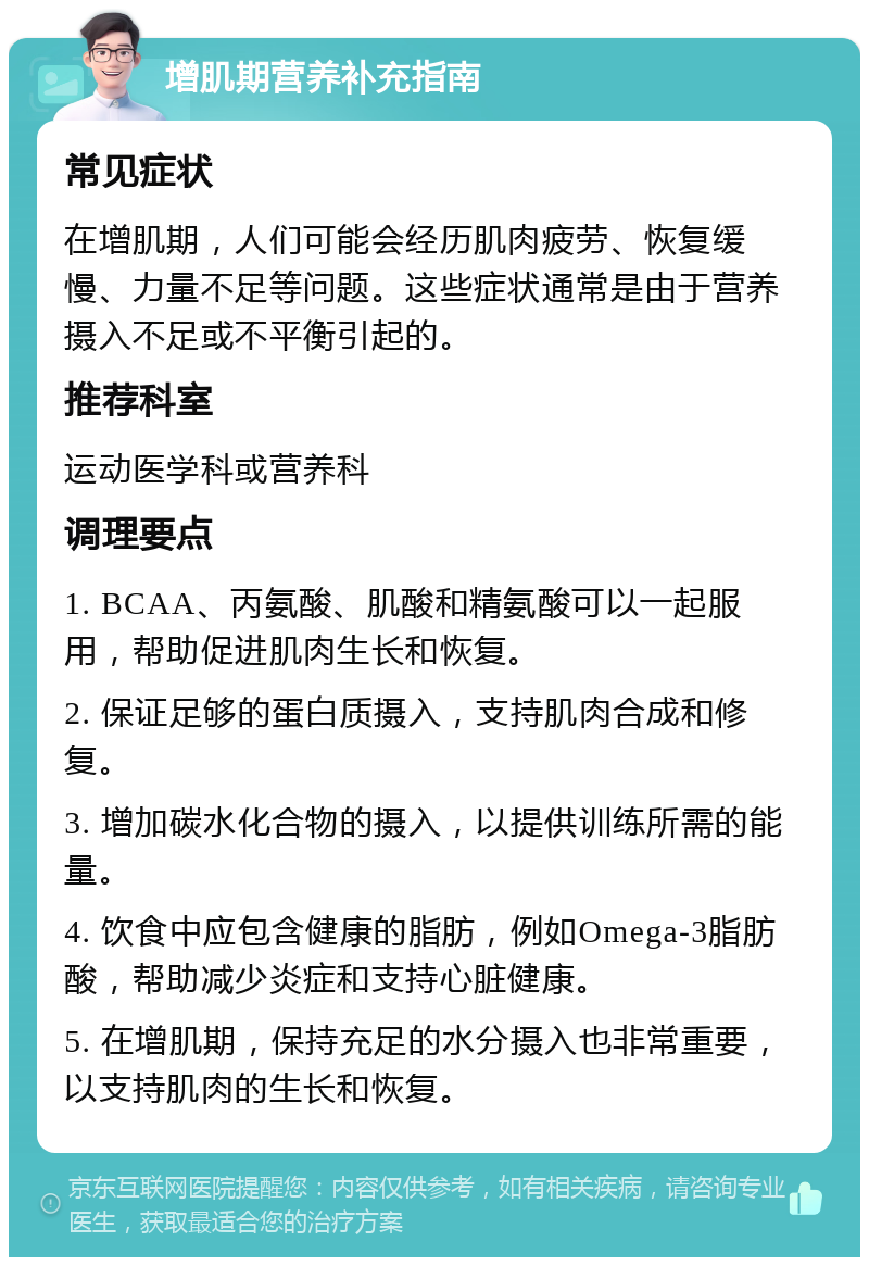 增肌期营养补充指南 常见症状 在增肌期，人们可能会经历肌肉疲劳、恢复缓慢、力量不足等问题。这些症状通常是由于营养摄入不足或不平衡引起的。 推荐科室 运动医学科或营养科 调理要点 1. BCAA、丙氨酸、肌酸和精氨酸可以一起服用，帮助促进肌肉生长和恢复。 2. 保证足够的蛋白质摄入，支持肌肉合成和修复。 3. 增加碳水化合物的摄入，以提供训练所需的能量。 4. 饮食中应包含健康的脂肪，例如Omega-3脂肪酸，帮助减少炎症和支持心脏健康。 5. 在增肌期，保持充足的水分摄入也非常重要，以支持肌肉的生长和恢复。