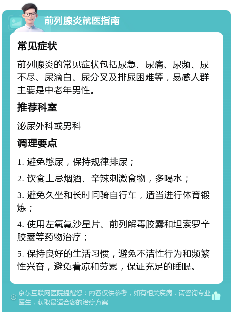 前列腺炎就医指南 常见症状 前列腺炎的常见症状包括尿急、尿痛、尿频、尿不尽、尿滴白、尿分叉及排尿困难等，易感人群主要是中老年男性。 推荐科室 泌尿外科或男科 调理要点 1. 避免憋尿，保持规律排尿； 2. 饮食上忌烟酒、辛辣刺激食物，多喝水； 3. 避免久坐和长时间骑自行车，适当进行体育锻炼； 4. 使用左氧氟沙星片、前列解毒胶囊和坦索罗辛胶囊等药物治疗； 5. 保持良好的生活习惯，避免不洁性行为和频繁性兴奋，避免着凉和劳累，保证充足的睡眠。