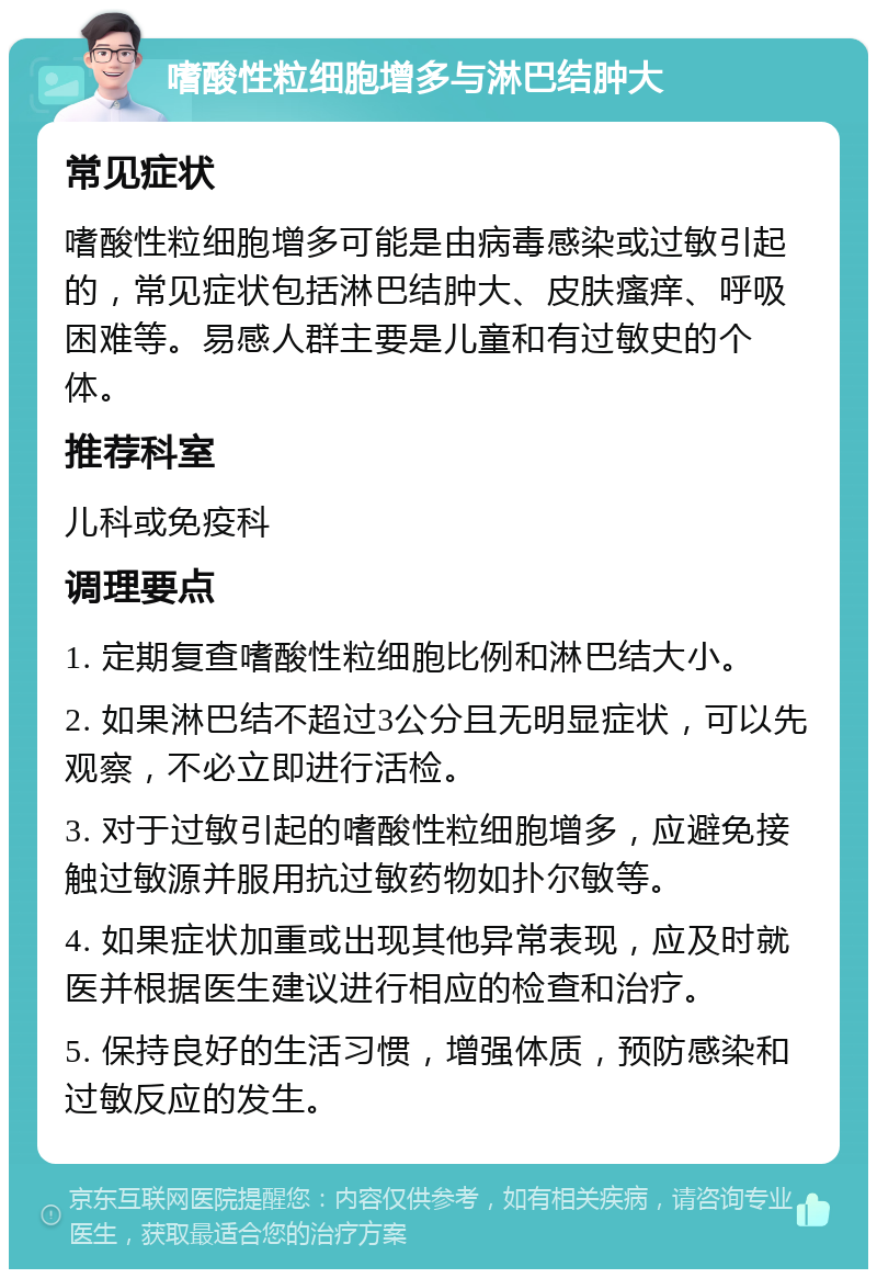 嗜酸性粒细胞增多与淋巴结肿大 常见症状 嗜酸性粒细胞增多可能是由病毒感染或过敏引起的，常见症状包括淋巴结肿大、皮肤瘙痒、呼吸困难等。易感人群主要是儿童和有过敏史的个体。 推荐科室 儿科或免疫科 调理要点 1. 定期复查嗜酸性粒细胞比例和淋巴结大小。 2. 如果淋巴结不超过3公分且无明显症状，可以先观察，不必立即进行活检。 3. 对于过敏引起的嗜酸性粒细胞增多，应避免接触过敏源并服用抗过敏药物如扑尔敏等。 4. 如果症状加重或出现其他异常表现，应及时就医并根据医生建议进行相应的检查和治疗。 5. 保持良好的生活习惯，增强体质，预防感染和过敏反应的发生。