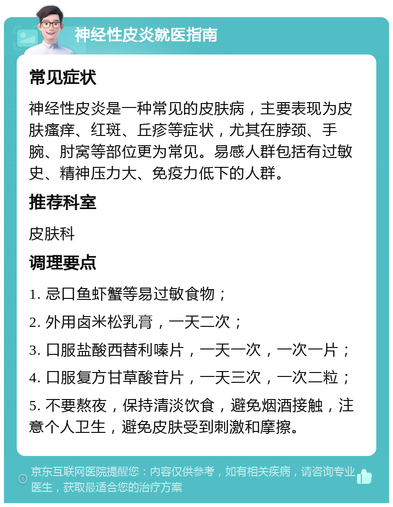 神经性皮炎就医指南 常见症状 神经性皮炎是一种常见的皮肤病，主要表现为皮肤瘙痒、红斑、丘疹等症状，尤其在脖颈、手腕、肘窝等部位更为常见。易感人群包括有过敏史、精神压力大、免疫力低下的人群。 推荐科室 皮肤科 调理要点 1. 忌口鱼虾蟹等易过敏食物； 2. 外用卤米松乳膏，一天二次； 3. 口服盐酸西替利嗪片，一天一次，一次一片； 4. 口服复方甘草酸苷片，一天三次，一次二粒； 5. 不要熬夜，保持清淡饮食，避免烟酒接触，注意个人卫生，避免皮肤受到刺激和摩擦。