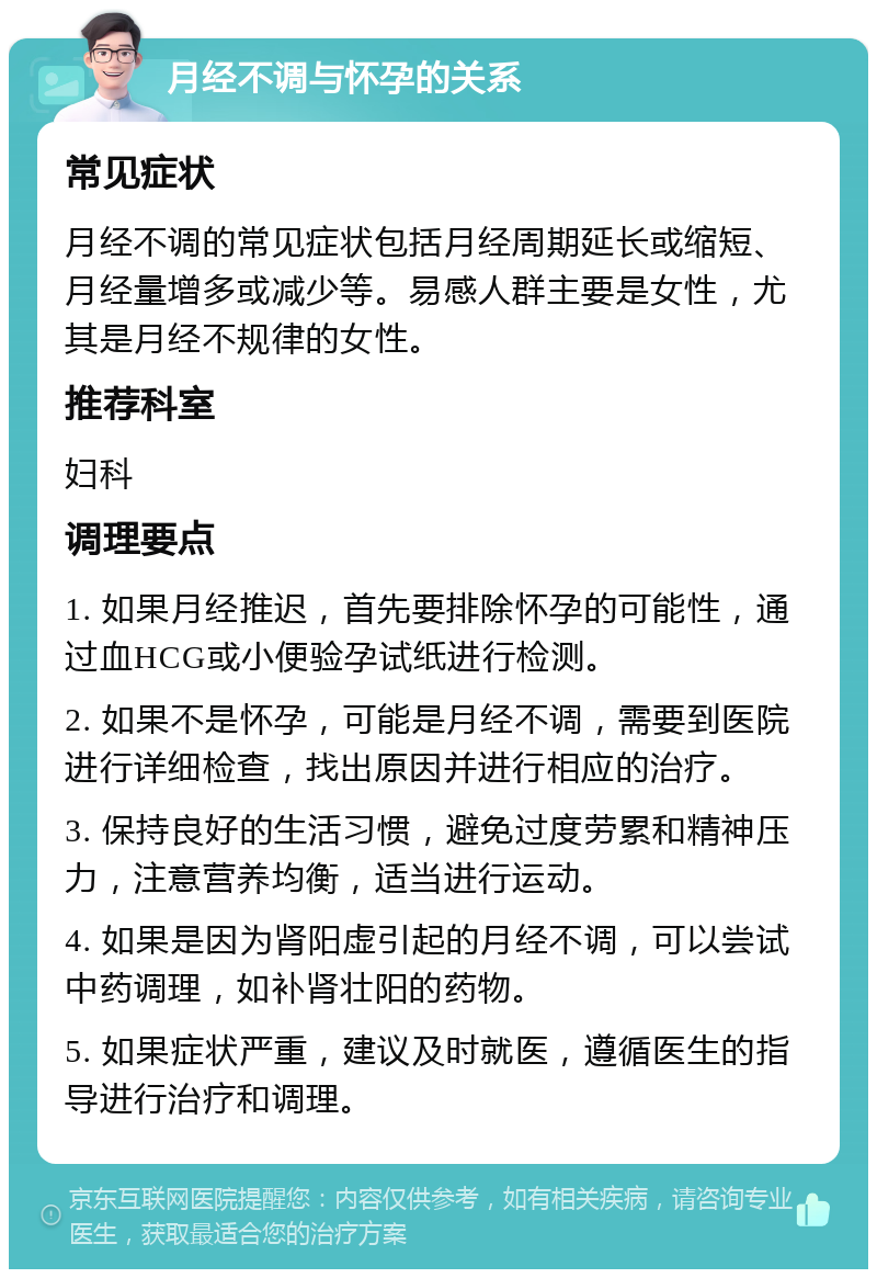 月经不调与怀孕的关系 常见症状 月经不调的常见症状包括月经周期延长或缩短、月经量增多或减少等。易感人群主要是女性，尤其是月经不规律的女性。 推荐科室 妇科 调理要点 1. 如果月经推迟，首先要排除怀孕的可能性，通过血HCG或小便验孕试纸进行检测。 2. 如果不是怀孕，可能是月经不调，需要到医院进行详细检查，找出原因并进行相应的治疗。 3. 保持良好的生活习惯，避免过度劳累和精神压力，注意营养均衡，适当进行运动。 4. 如果是因为肾阳虚引起的月经不调，可以尝试中药调理，如补肾壮阳的药物。 5. 如果症状严重，建议及时就医，遵循医生的指导进行治疗和调理。