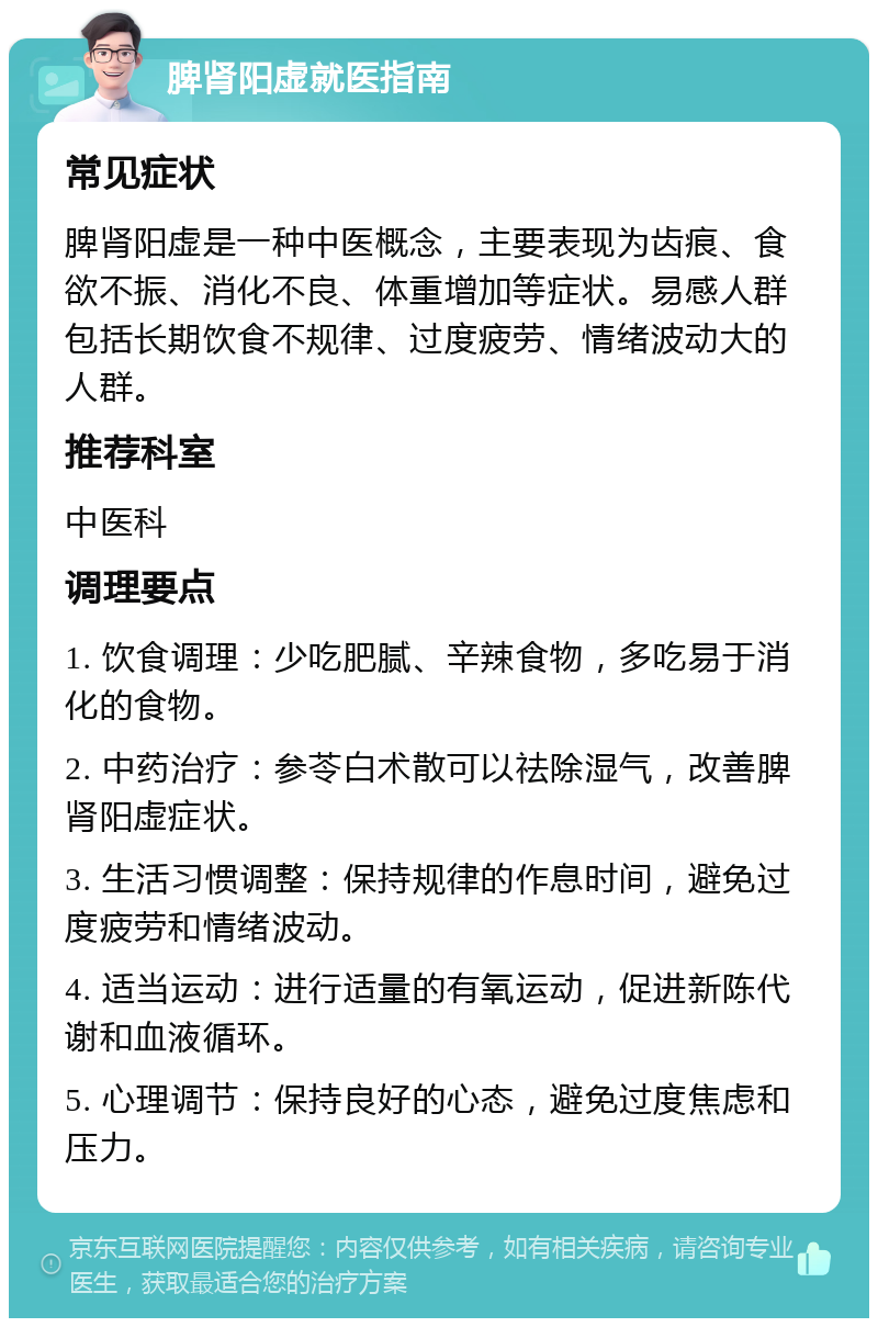 脾肾阳虚就医指南 常见症状 脾肾阳虚是一种中医概念，主要表现为齿痕、食欲不振、消化不良、体重增加等症状。易感人群包括长期饮食不规律、过度疲劳、情绪波动大的人群。 推荐科室 中医科 调理要点 1. 饮食调理：少吃肥腻、辛辣食物，多吃易于消化的食物。 2. 中药治疗：参苓白术散可以祛除湿气，改善脾肾阳虚症状。 3. 生活习惯调整：保持规律的作息时间，避免过度疲劳和情绪波动。 4. 适当运动：进行适量的有氧运动，促进新陈代谢和血液循环。 5. 心理调节：保持良好的心态，避免过度焦虑和压力。