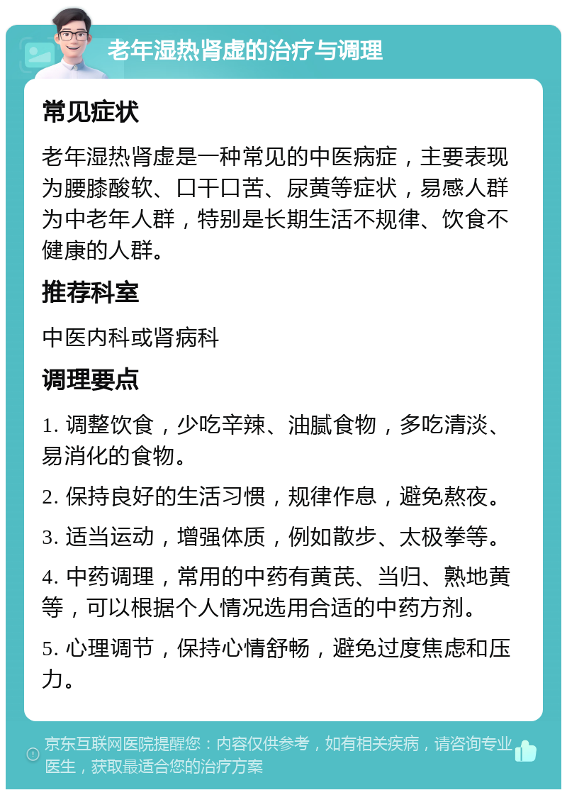 老年湿热肾虚的治疗与调理 常见症状 老年湿热肾虚是一种常见的中医病症，主要表现为腰膝酸软、口干口苦、尿黄等症状，易感人群为中老年人群，特别是长期生活不规律、饮食不健康的人群。 推荐科室 中医内科或肾病科 调理要点 1. 调整饮食，少吃辛辣、油腻食物，多吃清淡、易消化的食物。 2. 保持良好的生活习惯，规律作息，避免熬夜。 3. 适当运动，增强体质，例如散步、太极拳等。 4. 中药调理，常用的中药有黄芪、当归、熟地黄等，可以根据个人情况选用合适的中药方剂。 5. 心理调节，保持心情舒畅，避免过度焦虑和压力。