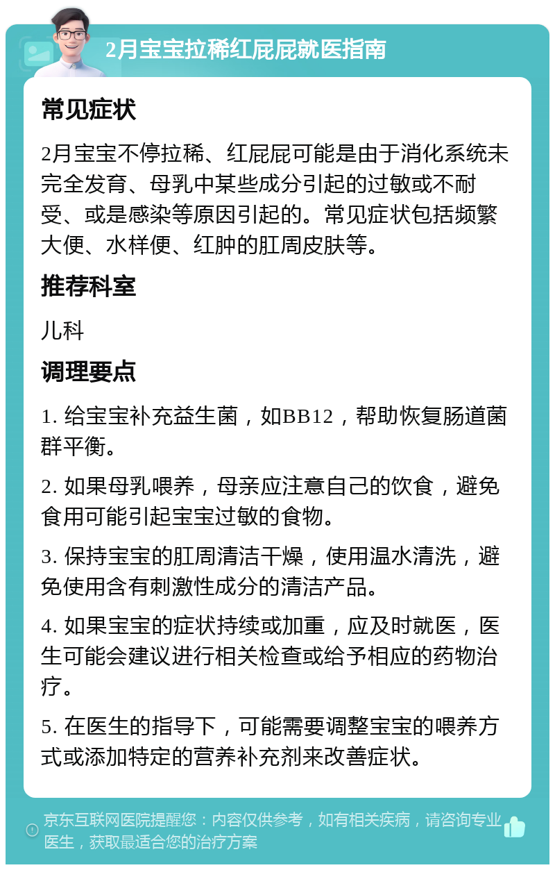 2月宝宝拉稀红屁屁就医指南 常见症状 2月宝宝不停拉稀、红屁屁可能是由于消化系统未完全发育、母乳中某些成分引起的过敏或不耐受、或是感染等原因引起的。常见症状包括频繁大便、水样便、红肿的肛周皮肤等。 推荐科室 儿科 调理要点 1. 给宝宝补充益生菌，如BB12，帮助恢复肠道菌群平衡。 2. 如果母乳喂养，母亲应注意自己的饮食，避免食用可能引起宝宝过敏的食物。 3. 保持宝宝的肛周清洁干燥，使用温水清洗，避免使用含有刺激性成分的清洁产品。 4. 如果宝宝的症状持续或加重，应及时就医，医生可能会建议进行相关检查或给予相应的药物治疗。 5. 在医生的指导下，可能需要调整宝宝的喂养方式或添加特定的营养补充剂来改善症状。