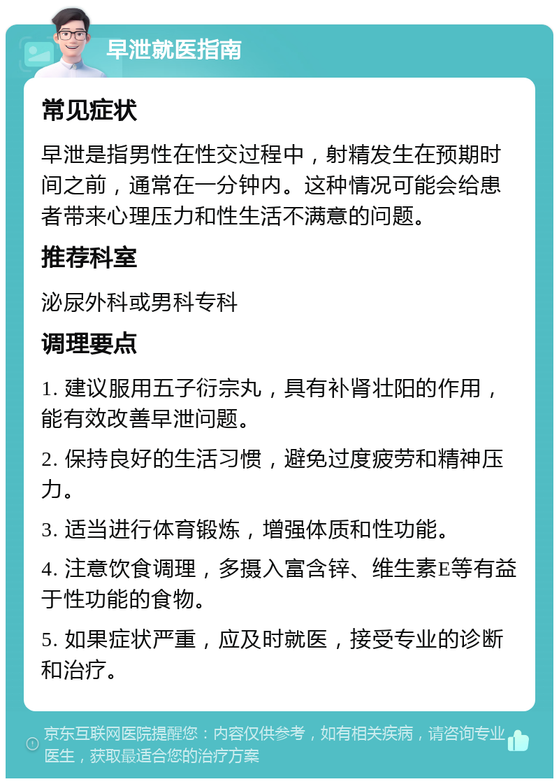 早泄就医指南 常见症状 早泄是指男性在性交过程中，射精发生在预期时间之前，通常在一分钟内。这种情况可能会给患者带来心理压力和性生活不满意的问题。 推荐科室 泌尿外科或男科专科 调理要点 1. 建议服用五子衍宗丸，具有补肾壮阳的作用，能有效改善早泄问题。 2. 保持良好的生活习惯，避免过度疲劳和精神压力。 3. 适当进行体育锻炼，增强体质和性功能。 4. 注意饮食调理，多摄入富含锌、维生素E等有益于性功能的食物。 5. 如果症状严重，应及时就医，接受专业的诊断和治疗。