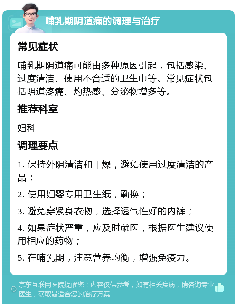 哺乳期阴道痛的调理与治疗 常见症状 哺乳期阴道痛可能由多种原因引起，包括感染、过度清洁、使用不合适的卫生巾等。常见症状包括阴道疼痛、灼热感、分泌物增多等。 推荐科室 妇科 调理要点 1. 保持外阴清洁和干燥，避免使用过度清洁的产品； 2. 使用妇婴专用卫生纸，勤换； 3. 避免穿紧身衣物，选择透气性好的内裤； 4. 如果症状严重，应及时就医，根据医生建议使用相应的药物； 5. 在哺乳期，注意营养均衡，增强免疫力。