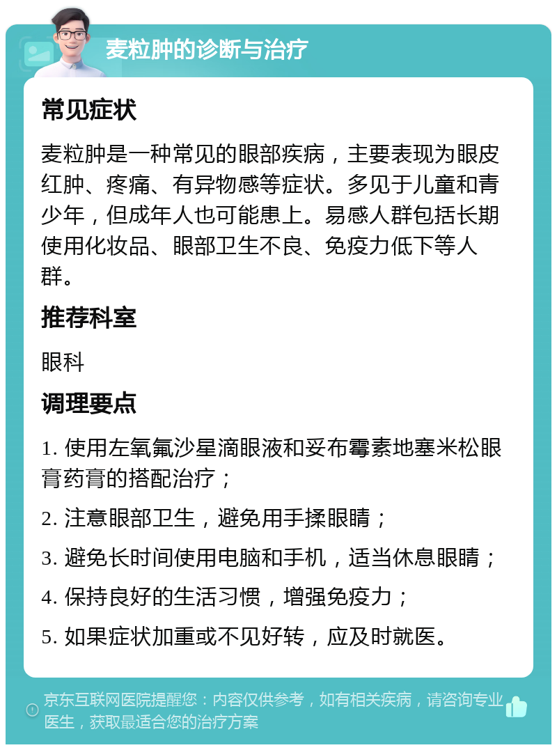 麦粒肿的诊断与治疗 常见症状 麦粒肿是一种常见的眼部疾病，主要表现为眼皮红肿、疼痛、有异物感等症状。多见于儿童和青少年，但成年人也可能患上。易感人群包括长期使用化妆品、眼部卫生不良、免疫力低下等人群。 推荐科室 眼科 调理要点 1. 使用左氧氟沙星滴眼液和妥布霉素地塞米松眼膏药膏的搭配治疗； 2. 注意眼部卫生，避免用手揉眼睛； 3. 避免长时间使用电脑和手机，适当休息眼睛； 4. 保持良好的生活习惯，增强免疫力； 5. 如果症状加重或不见好转，应及时就医。